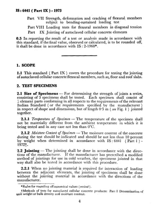 15:6441(PartM)-1973
Part VII Strength, deformation and cracking of flexural, members
subject to bending-sustained loading test.
Part VIII Loading tests for flexural members in diagonal tension
Part IX Jointing of autoclaved cellular concrete elements
0.5 In reporting the result of a test or analysis made in accordance with
this standard, if the final value, observed or calculated, is to be rounded off,
it shall be done in accordance with IS : 2-1960*.
1. SCOPE
1.1 This standard ( Part IX ) covers the procedure for testing the jointing
of autoclaved cellular concrete flexural members, such as, floor and roof slabs.
2. TEST SPECIMENS
2.1 Size of Specimens - For determining the strength of joints a series,
consisting of 3 specimens shall be tested. Each specimen shall consist of
S element parts conforming in all respects to the requirements of the relevant
Indian Standard ( or the requirements specified by the manufacturer )
in respect of shape and dimensions, but of length 0.5 m ( see Fig. 1 ) jointed
together.
2.1.1 Temperature of Specimen - The temperature of the specimen shall
not be materially different from the ambient temperature in which it is
being tested and in any case not less than 0°C.
2.1.2 Moisture Content of Specimen - The moisture content of the concrete
during the test should be indicated and should be not less than 10 perceht
by weight when determined in accordance with IS : 6441
1972t.
( Part 1 ) -
2.2 Jointing-The jointing shall be done in accordance with the direc-
tions of the manufacturer. If the manufacturer has prescribed a modified
method of jointings for use in cold weather, the specimens jointed in that
way shall also be tested in accordance with this procedure.
2.2.1 When no jointing material is required for interaction of loading
between the adjacent elements, the jointing of specimens shall be done
without the jointing material in accordance with the directions of the
manufacturer.
*Rules for rounding off numerical values ( revised ).
tMethods of tests for autoclaved cellular concrete products: Part I Determination of
unit weight or bulk density and moisture content.
4
 