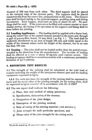 IS : 6441 ( Part IX ) -‘I973
distance of 300 mm from each other. The third support shall be placed
at the external edge of the element parts. The supports shall be placed
symmetrically from the centre line, perpendicular to the joints. The element
part shall be fixed tightk to the external support, avoiding rising and sliding
movements. Each support, shall have an area of about 50 cm2.
dings shall be used.
No pad-
If the joints are to be filled with cement mortar or some
similar mortar, the laying of the specimen on the supports and fixing shall be
done before the jointing.
3.2 Loading Appliances - The loading shall be applied with a linear load,
along the centre line of the central element parallel to the joints and through
a pad of porous fibre board, 12 mm thick ( see Fig. 1 ). The load shall be
uniformly distributed on an area of length 500 mm and width equal to the
width of the element minus twice the height of the element, but in no case
less than 100 mm.
3.3 Testing - The joint shall not be loaded earlier than the period recom-
mended in the directions from the manufacturer. The increase of loading
shall be effected at a rate of about 50 kg/min until rupture occurs. The
loading at rupture shall be measured accurately with a maximum permissible
deviation of f 1.5 percent.
4. REPORTING TEST RESULTS
4.X The strength of the jointing shall be calculated as the total load at
,rupture including the weight of the interjacent element part and the loading
cqoipm.ent expressed in kg/m.
4.1.1 For each specimen t!le strength of the jointing shall be expressed in
kg/m and the mran value of the jointing strength, for the testing series, shall
be expressed in kg/m rounded ~1%in accordance with IS : 2-1960*
4.2 The test report shall indicate the following:
a) Place, date and method of taking specimens;
b) Specification, designation of the element;
c) Designation of the joint design;
d) Description of the jointing method;
e) Rate of curing of the jointing material ( wet erection );
f) Joint strength for each particular specimen; and
g) Mean value of the joint strength for the testing series.
 