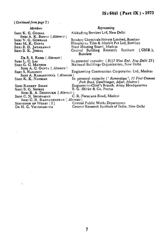 IS: 6441 (Part IX) .1973
( CwrtirrtfesfJrffnrpugc2 )
Members
SHRI K. C, GHOSAL
%~1 A. K. BIsw~s
%stu V. G. GOKSSALE
%-SRIM. K. GUPTA
Re}rt$errtirr~
Alokudyog Srrviccs Lid, New Delhi
( Alkrnck )
Bornbny Cbcmiicals Private Limited, Bombay
Himalzyan Tiles & Mrsrblc Pvt Ltd, Bombay
SHRXB. D. JAYARA~AX State Housing Boisrtl. ilarir3s
%tRl B. K. .lINDAL Central Building Research Institute ( CSIFl ),
Roorlcee
DR S. S. R~HSI ( Altcrnat~)
SHRI L. C. LAI In perscnid capacity ( 6’/17 Wrst End, .Vew Dcllii 23)
SHRI G. C. MATHUR Naioi7al Buildings Or:arsiza!ion, New Delhi
SHRI A. C. GUPTA (.lhrrrafc ~
Sx.rRIS. &’AH.4ttoY Engi~eering Construction Corporatiofi Ltd, Madras
SHRI ~. RASSAKSUSH~~( Alternate}
SHRI K. K. hTAMBIAR In personai caPacitv (: Rmwnalaya’, 11 Fint C’rc$cerrt
Pork Road, Gondhinagcrr,A@r, Madras)
SHRI RADHEY Srmm Engineer-in-Chief’s Branch, Army Headquarters
SHri! B. G. %sIRstz B. G. Shirke & Co, Pooxa
S~R~ R. A. DESI-IMU~H( Alfcrnc!f j
SHRf C. N. SRIXIVASAX C. R. Narayana Road, Madrm
SHRI C. N. RAGEIAVBNDR:AN { Mtcrnab )
SURVEYOR OF IVORKS ( I ) Central Public Works Department
DR H. C. VISVESVARAYA Cement Research Institute of India. NCW Delhi
7
 