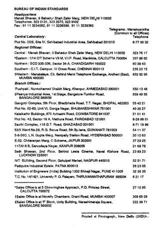 BLtFiEAU OF INDIAN STANDARDS
Headquatier~
Manak Bhavan, 9 Bahadur Shah Zafar Marg, NEW DE~Hl 110002
Telephones: 3230131,3233375,3239402
Fax :91113234062,91113239399, 91113239382
Telegrams: Marmksanstha
(Common to etl Offices)
Central Laboratory: Telephone
Plot No. 20B, Site IV, Sahibabad Industrial Area Sehibabad 201010 8-770032
Regional 0t7[ces:
Central : Manak Bhavan, 9 Bahadur Shah Zafar Marg, NEW DELHI 1lCXXU 3237617
qEastern : 1/14 CIT Scheme Vll M, V.I.P. Road, Merddola, CALCUTTA 700054 3376662
Northern: SCO 335-336, Sector 34-A, CHANDIGARH 160022 603843
Southern : C.I.T. Campus, IV Cross Road, CHENNAI 600113 2352315
~Westem: Manakalaya, E9, Behind Marol Telephone Exchange, Ancfhed (East), 8329295
MUMBAI 400093
Branch OtWces::
CPushpak’, Nurmoharned Shaikh Marg, Khanpur, AHMEDABAD 380001 5501348
$Peenya Industrial Area 1st Stage, Bengalore-Turnkur Road,
BANGALORE 560058
Gangotri Complex+ 5th Floor, Bhadbhada Road, T.T. Nagar, BHOPAL 462003
Plot No. 62-63, Unit Vl, Ganga Nagar, BHUBANESHWAR 751001
Kdaikathir Buildings, 670 Avineshi Road, COIMBATORE 641037
Plot No. 43, Sector 16A, Mathura Road, FARIDABAD 121001
Satitri Complex, 116 G.T. Road, GHAZIABAD 201001
53/5 Ward No.29, R.G. Berua Road, 5th By+rre, GUWAHATI 761003
5-8-56C, L.N. Gupta Marg, Nempally .%ktion Road, HYDERABAD 500001
E-52, Chitaranjan Marg, C-Scheme, JAIPUR 302001
117/41 8 B, Sarvodaya Nagar, KANPUR 206005
Seth Bhawan, 2ncf floor, Behind Leela Cinema, Naval Kshore Road,
LUCKNOW 226001
6394955
554021
403627
210141
8-288801
8-711986
541137
201083
372925
216876
238923
NIT BUilding, Second Floor, Gokulpat Market, NAGPUR 440010 525171
Patliputrs Industrial Estate, PATNA 800013 262305
Institution of Engineers (India) Buikthg 1332 Shlv~i Negar, PUNE 41 fO09 323635
T.C, Nu; 14/1421, Uniwsity P. O. f?sleyam,THIRLJVANWTHAP URAM 53W34 62117
*Sales OWce is at 5 Chowringheer Approach, P.O. l?rincep Street, 271085
CALCWITA 700072
tSales Mce is at Novelty Chambers, Grant Road, MUMBAI 400007 3096526
$Sales Office is at ‘F’ Block, Unity Building, Nerdimaraja Square,
BANGALORE 560002
2223971
Printed at Printograph, New DeIhi (lNDIA i
 