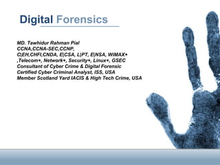 Digital Forensics
MD. Tawhidur Rahman Pial
CCNA,CCNA-SEC,CCNP,
C|EH,CHFI,CNDA, E|CSA, L|PT, E|NSA, WiMAX+
,Telecom+, Network+, Security+, Linux+, GSEC
Consultant of Cyber Crime & Digital Forensic
Certified Cyber Criminal Analyst, ISS, USA
Member Scotland Yard IACIS & High Tech Crime, USA
 