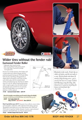 Wider tires without the fender rub!
Eastwood Fender Roller
 • Adjustable roller controls forming
 • Non-marring Delrin® roller preserves finish                   Outer
 • Fits a wide range of automotive and light                     fender                Fender
   truck applications                                                                      lip
Increase tire or fender clearance, flare fenders and/                                            “Absolutely terrific results. Fender lips are
or repair wheel arch collision damage with this
professional-grade forming tool. The Fender Roller                               Apply            rolled, not beaten, and the tool makes it
bolts directly to hub flange. Elongated holes in
                                                                                 heat here
                                                                                                  so easy. The first fender took about 30
adapter plate fit all popular 4 and 5 bolt car hubs,                                              minutes (long learning curve – get it...
and is held in place with the included dished
                                                                                                  curve?), but now it is a snap. I will do
washers and vehicle’s lug nuts. Forming arm adjusts
from 14” to 22-3/4”. Delrin® ball bearing forming                                                 both Mustangs using this thing. Also,
roller is tough enough to form the fender without                                                 I found out it is great at smoothing the
                                                                                 Mounts to
damaging the paint. Limited one-year warranty.                                  wheel studs       beaten-in front fender lips.”
Sorry, the Fender Roller is not returnable – if                                                   – Paul, Dallas
defective, it will be replaced.
31158	 Eastwood	Fender	Roller			$269.99
                                                                                                                            SAVE
 One kit includes everything you’ll need to Keep On Rollin’                                                                 $
                                                                                                                             1998
 Includes: (31158) Eastwood Fender Roller and (43522) Heat gun kit.
 50497	 	 ro	Fender	Roller	Kit				
        P
        Orig.	$319.98			Save	$19.99			Now	$299.99

Heat it up before you roll it! Strip paint, loosen adhesive, remove stickers
and vinyl graphics, weld plastic, solder, apply heat-shrink tubing, and more.
Thumbwheel control allows you to vary output between 140°-1,100°F (60°-
593°C) with a 2-speed fan. Includes: heat gun, 4 nozzles, scraper and special
                                                                                                                                50497
spokeshave-style handle heads, case. One-year mfr’s warranty.
43522					 ariable	Output	Heat	Gun	Kit			$49.99
         V


   Order toll-free 800-345-1178                                                                  BODY AND FENDER                            27
 