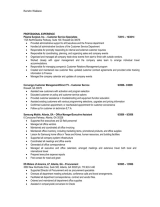 Kerstin Wallace
PROFESSIONAL EXPERIENCE
Plasma Surgical, Inc. – Customer Service Specialists 7/2013 – 10/2014
1125 Northmeadow Parkway, Suite 100, Roswell GA 30076
• Provided administrative support to all Executives and the Finance department
• Handled all administrative functions of the Customer Service Department
• Responsible for promptly responding to internal and external customer inquiries
• Responsible for coordinating, planning, and organizing sales and company events
• Organized and managed all company trade show events from start to finish with outside vendors.
• Worked closely with upper management and the company sales team to arrange individual travel
accommodations.
• Responsible for managing company’s Customer Relations Management program
• Created and maintained new customer files; updated customer contract agreements and provided order tracking
information to Finance
• Managed the company calendar and updates of company events
Convergys Customer Management/Direct TV – Customer Service 9/2008– 3/2009
Roswell, GA 30076$ 9.00/hr
• Assisted new customers with activation and program selection
• Educated customer on policy and customer service options
• Provided customer assistance in troubleshooting and equipment function education
• Assisted existing customers with various programming selections, upgrades and pricing information
• Confirmed customer appointment, or rescheduled appointment for customer convenience
• Follow up for customer on technician E.T.A.
Samsung Mobile, Atlanta, GA – Office Manager/Executive Assistant 6/2006 – 8/2008
6 Concourse Parkway, Atlanta, GA 30328
• Supported five executives and 20 field personnel
• Managed all office vendors
• Maintained and coordinated all office invoicing
• Maintained office inventory, including marketing items, promotional products, and office supplies
• Liaison for Samsung home office in Texas and Korea, human resources, and building facilities
• Supported all company system infrastructure
• Coordinated all meetings and office events
• Generated all office correspondence
• Managed all executive and office calendars; arranged meetings and extensive travel both local and
international travel
• Prepared executive expense reports
• First contact for meet and greet
DS Waters of America, LP, Atlanta, GA – Procurement 9/2005 – 1/2006
5660 New Northside Drive, Suite 500, Atlanta, GA 30328 ph: 770.933-1440 $16.75/hr
• Supported Director of Procurement and six procurement specialists
• Oversaw all department meeting schedules, conference calls and travel arrangements.
• Facilitated all department correspondence, contract and vendor files.
• Ordered and maintained all department office supplies
• Assisted in companywide conversion to Oracle
 