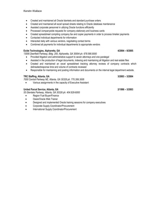 Kerstin Wallace
• Created and maintained all Oracle blankets and standard purchase orders
• Created and maintained all excel spread sheets relating to Oracle database maintenance
• Assisted corporate personnel in utilizing Oracle functions efficiently
• Processed companywide requests for company stationary and business cards
• Created spreadsheet compiling company fax and copier payments in order to process timelier payments
• Contacted individual departments for information
• Interacted daily with various vendors, negotiating contact terms
• Combined all payments for individual departments to appropriate vendors
Exide Technologies, Alpharetta, GA 4/2004 – 8/2005
13000 Deerfield Parkway, Bldg. 200, Alpharetta, GA 30004 ph. 678.566.9000 $20.00/hr
• Provided litigation and administrative support to seven attorneys and one paralegal
• Assisted in the production of legal documents, indexing and maintaining all litigation and real estate files
• Created and maintained an excel spreadsheet tracking attorney reviews of company contracts which
delineatedresponse time and volume of contracts reviewed
• Responsible for maintaining and posting information and documents on the internal legal department website.
TRC Staffing, Atlanta, GA 3/2003 – 3/2004
7000 Central Parkway NE, Atlanta, GA 30328 ph. 770.399.3006
• Various assignments in the capacity of Executive Assistant
United Parcel Service, Atlanta, GA 2/1996 – 3/2003
55 Glenlake Parkway, Atlanta, GA 30328 ph. 404.828-6000 $15.65/hr
• Region Fuel Buyer/Finance
• Oasis/Oracle Web Trainer
• Designed and implemented Oracle training sessions for company executives
• Corporate Supply Coordinator/Procurement
• International Supply Coordinator/Procurement
 