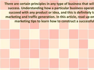 There are certain principles in any type of business that will
  success. Understanding how a particular business operate
  succeed with any product or idea, and this is definitely tr
 marketing and traffic generation. In this article, read up on
      marketing tips to learn how to construct a successful
 