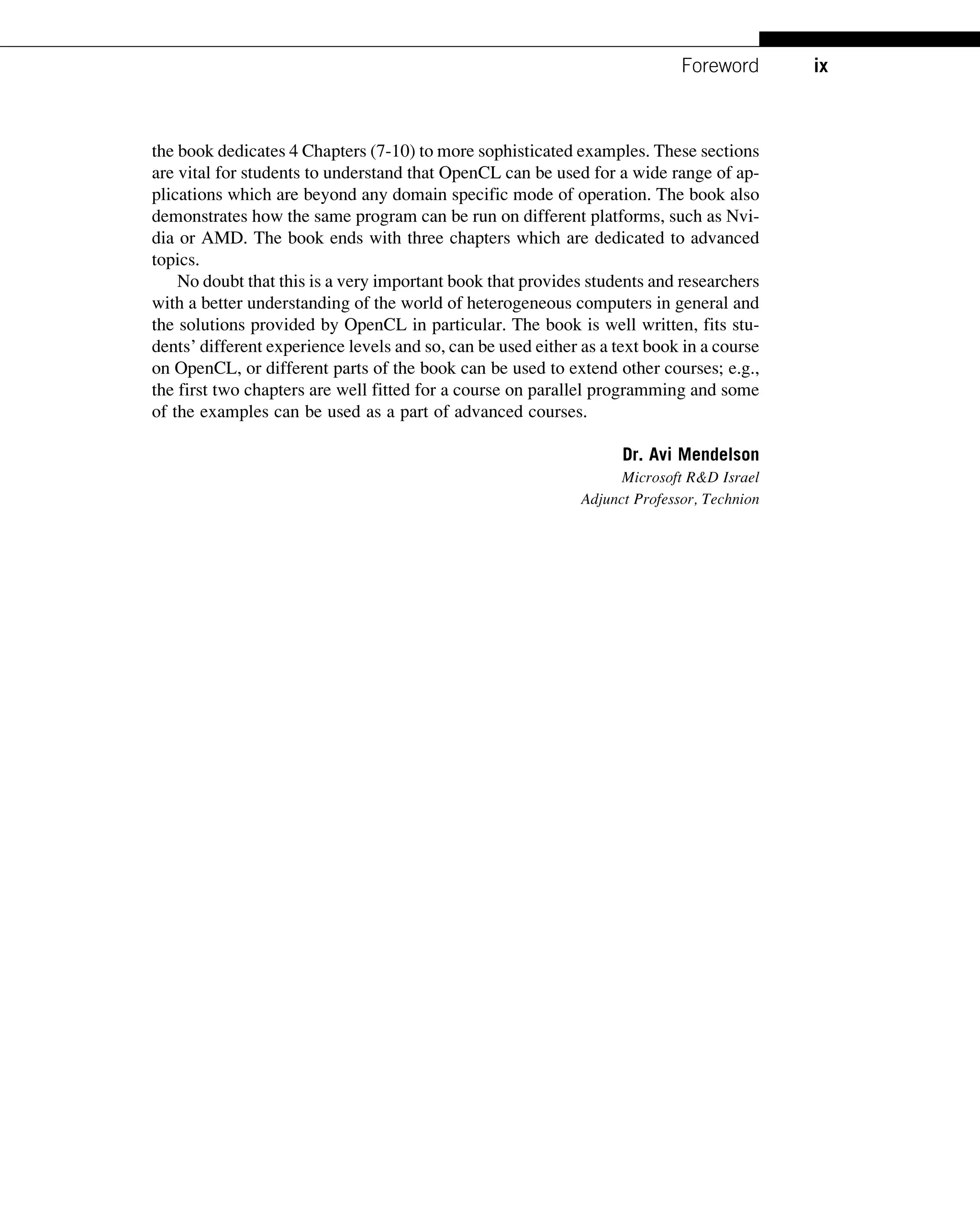 the book dedicates 4 Chapters (7-10) to more sophisticated examples. These sections
are vital for students to understand that OpenCL can be used for a wide range of ap-
plications which are beyond any domain specific mode of operation. The book also
demonstrates how the same program can be run on different platforms, such as Nvi-
dia or AMD. The book ends with three chapters which are dedicated to advanced
topics.
No doubt that this is a very important book that provides students and researchers
with a better understanding of the world of heterogeneous computers in general and
the solutions provided by OpenCL in particular. The book is well written, fits stu-
dents’ different experience levels and so, can be used either as a text book in a course
on OpenCL, or different parts of the book can be used to extend other courses; e.g.,
the first two chapters are well fitted for a course on parallel programming and some
of the examples can be used as a part of advanced courses.
Dr. Avi Mendelson
Microsoft R&D Israel
Adjunct Professor, Technion
ix
Foreword
 