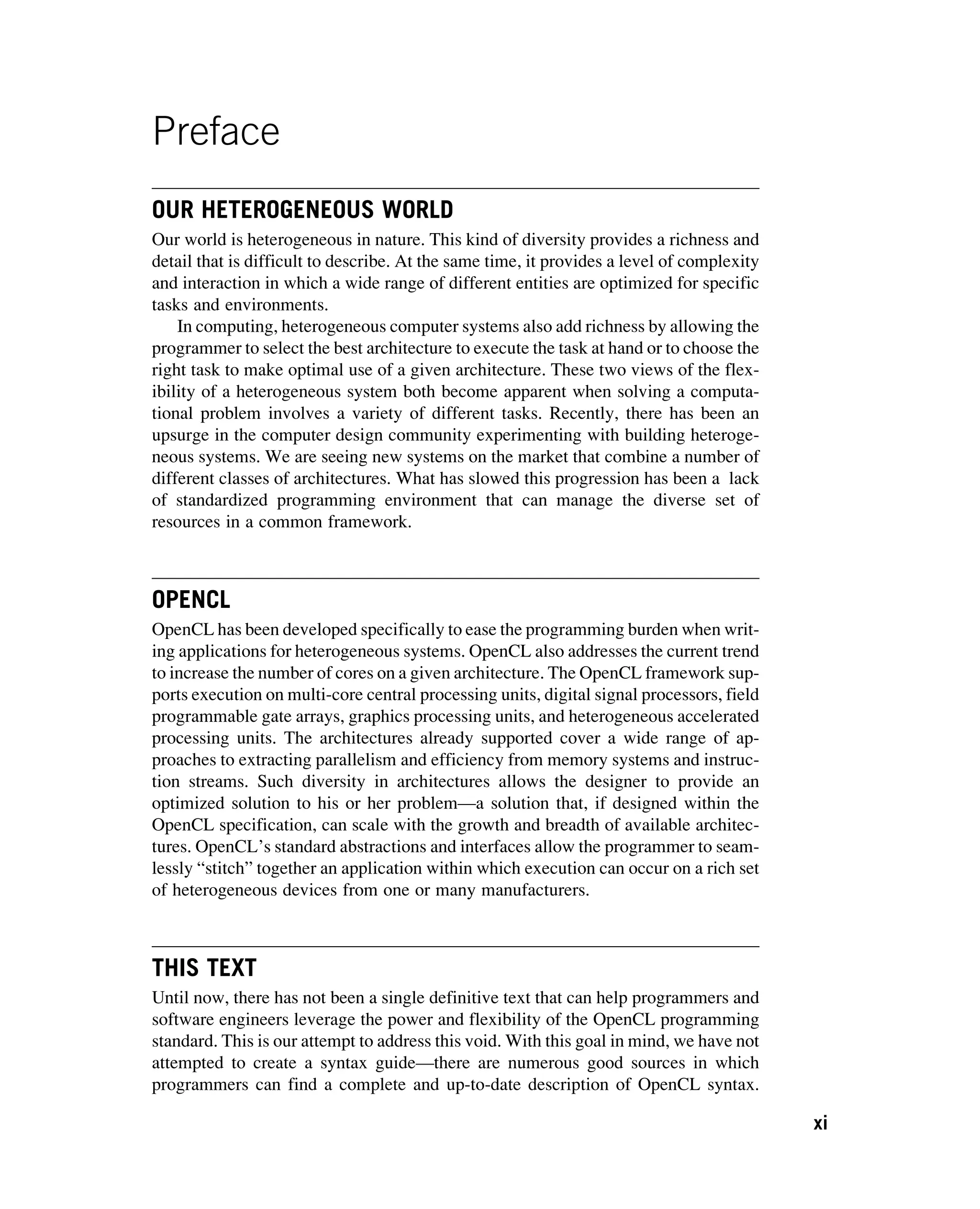 Preface
OUR HETEROGENEOUS WORLD
Our world is heterogeneous in nature. This kind of diversity provides a richness and
detail that is difficult to describe. At the same time, it provides a level of complexity
and interaction in which a wide range of different entities are optimized for specific
tasks and environments.
In computing, heterogeneous computer systems also add richness by allowing the
programmer to select the best architecture to execute the task at hand or to choose the
right task to make optimal use of a given architecture. These two views of the flex-
ibility of a heterogeneous system both become apparent when solving a computa-
tional problem involves a variety of different tasks. Recently, there has been an
upsurge in the computer design community experimenting with building heteroge-
neous systems. We are seeing new systems on the market that combine a number of
different classes of architectures. What has slowed this progression has been a lack
of standardized programming environment that can manage the diverse set of
resources in a common framework.
OPENCL
OpenCL has been developed specifically to ease the programming burden when writ-
ing applications for heterogeneous systems. OpenCL also addresses the current trend
to increase the number of cores on a given architecture. The OpenCL framework sup-
ports execution on multi-core central processing units, digital signal processors, field
programmable gate arrays, graphics processing units, and heterogeneous accelerated
processing units. The architectures already supported cover a wide range of ap-
proaches to extracting parallelism and efficiency from memory systems and instruc-
tion streams. Such diversity in architectures allows the designer to provide an
optimized solution to his or her problem—a solution that, if designed within the
OpenCL specification, can scale with the growth and breadth of available architec-
tures. OpenCL’s standard abstractions and interfaces allow the programmer to seam-
lessly “stitch” together an application within which execution can occur on a rich set
of heterogeneous devices from one or many manufacturers.
THIS TEXT
Until now, there has not been a single definitive text that can help programmers and
software engineers leverage the power and flexibility of the OpenCL programming
standard. This is our attempt to address this void. With this goal in mind, we have not
attempted to create a syntax guide—there are numerous good sources in which
programmers can find a complete and up-to-date description of OpenCL syntax.
xi
 