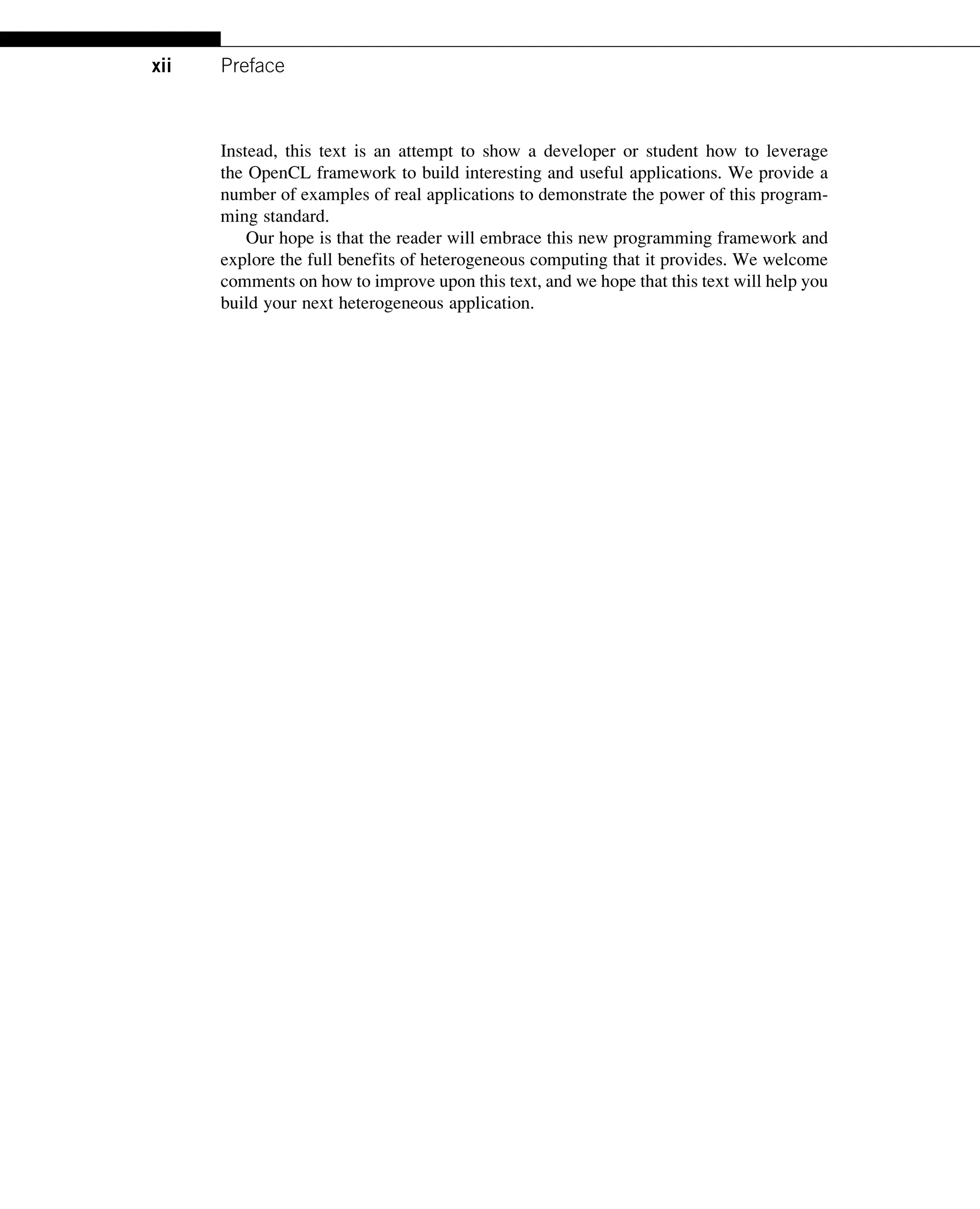 Instead, this text is an attempt to show a developer or student how to leverage
the OpenCL framework to build interesting and useful applications. We provide a
number of examples of real applications to demonstrate the power of this program-
ming standard.
Our hope is that the reader will embrace this new programming framework and
explore the full benefits of heterogeneous computing that it provides. We welcome
comments on how to improve upon this text, and we hope that this text will help you
build your next heterogeneous application.
xii Preface
 