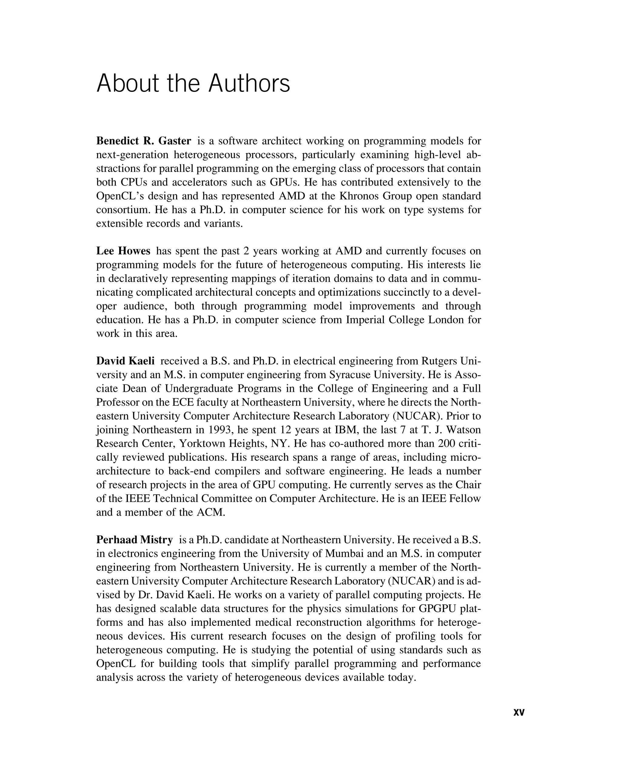 About the Authors
Benedict R. Gaster is a software architect working on programming models for
next-generation heterogeneous processors, particularly examining high-level ab-
stractions for parallel programming on the emerging class of processors that contain
both CPUs and accelerators such as GPUs. He has contributed extensively to the
OpenCL’s design and has represented AMD at the Khronos Group open standard
consortium. He has a Ph.D. in computer science for his work on type systems for
extensible records and variants.
Lee Howes has spent the past 2 years working at AMD and currently focuses on
programming models for the future of heterogeneous computing. His interests lie
in declaratively representing mappings of iteration domains to data and in commu-
nicating complicated architectural concepts and optimizations succinctly to a devel-
oper audience, both through programming model improvements and through
education. He has a Ph.D. in computer science from Imperial College London for
work in this area.
David Kaeli received a B.S. and Ph.D. in electrical engineering from Rutgers Uni-
versity and an M.S. in computer engineering from Syracuse University. He is Asso-
ciate Dean of Undergraduate Programs in the College of Engineering and a Full
Professor on the ECE faculty at Northeastern University, where he directs the North-
eastern University Computer Architecture Research Laboratory (NUCAR). Prior to
joining Northeastern in 1993, he spent 12 years at IBM, the last 7 at T. J. Watson
Research Center, Yorktown Heights, NY. He has co-authored more than 200 criti-
cally reviewed publications. His research spans a range of areas, including micro-
architecture to back-end compilers and software engineering. He leads a number
of research projects in the area of GPU computing. He currently serves as the Chair
of the IEEE Technical Committee on Computer Architecture. He is an IEEE Fellow
and a member of the ACM.
Perhaad Mistry is a Ph.D. candidate at Northeastern University. He received a B.S.
in electronics engineering from the University of Mumbai and an M.S. in computer
engineering from Northeastern University. He is currently a member of the North-
eastern University Computer Architecture Research Laboratory (NUCAR) and is ad-
vised by Dr. David Kaeli. He works on a variety of parallel computing projects. He
has designed scalable data structures for the physics simulations for GPGPU plat-
forms and has also implemented medical reconstruction algorithms for heteroge-
neous devices. His current research focuses on the design of profiling tools for
heterogeneous computing. He is studying the potential of using standards such as
OpenCL for building tools that simplify parallel programming and performance
analysis across the variety of heterogeneous devices available today.
xv
 