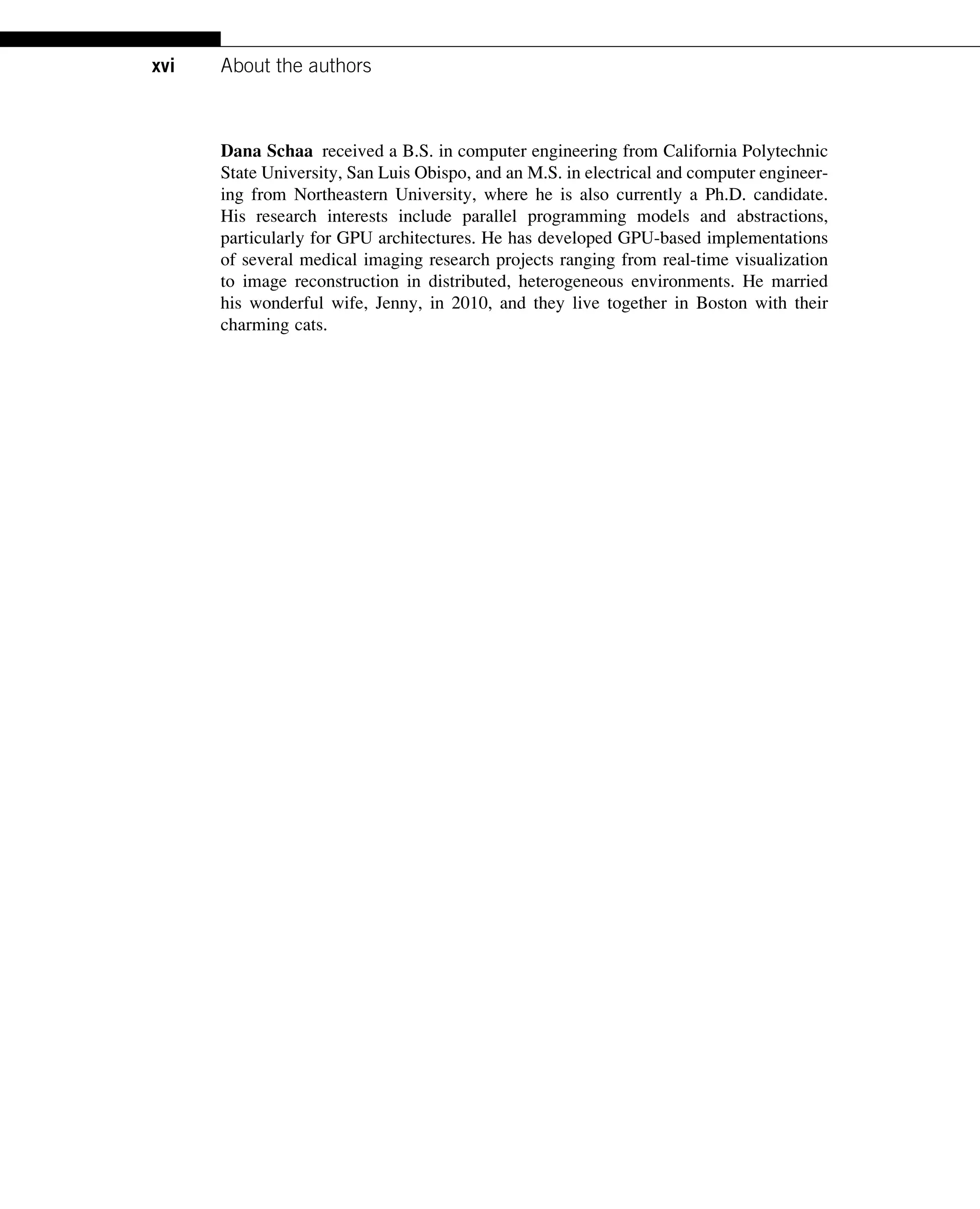 Dana Schaa received a B.S. in computer engineering from California Polytechnic
State University, San Luis Obispo, and an M.S. in electrical and computer engineer-
ing from Northeastern University, where he is also currently a Ph.D. candidate.
His research interests include parallel programming models and abstractions,
particularly for GPU architectures. He has developed GPU-based implementations
of several medical imaging research projects ranging from real-time visualization
to image reconstruction in distributed, heterogeneous environments. He married
his wonderful wife, Jenny, in 2010, and they live together in Boston with their
charming cats.
xvi About the authors
 