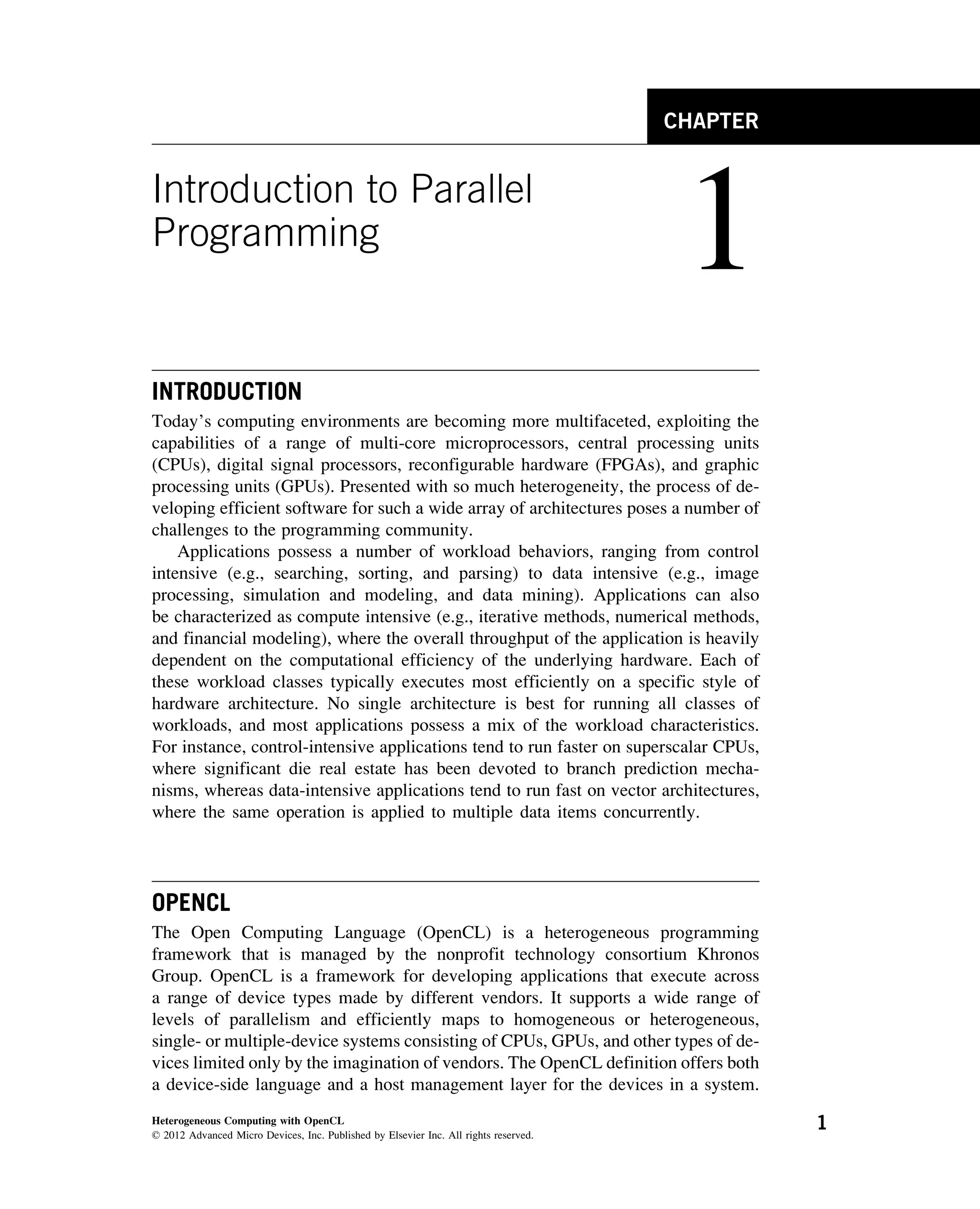 CHAPTER
Introduction to Parallel
Programming
1
INTRODUCTION
Today’s computing environments are becoming more multifaceted, exploiting the
capabilities of a range of multi-core microprocessors, central processing units
(CPUs), digital signal processors, reconfigurable hardware (FPGAs), and graphic
processing units (GPUs). Presented with so much heterogeneity, the process of de-
veloping efficient software for such a wide array of architectures poses a number of
challenges to the programming community.
Applications possess a number of workload behaviors, ranging from control
intensive (e.g., searching, sorting, and parsing) to data intensive (e.g., image
processing, simulation and modeling, and data mining). Applications can also
be characterized as compute intensive (e.g., iterative methods, numerical methods,
and financial modeling), where the overall throughput of the application is heavily
dependent on the computational efficiency of the underlying hardware. Each of
these workload classes typically executes most efficiently on a specific style of
hardware architecture. No single architecture is best for running all classes of
workloads, and most applications possess a mix of the workload characteristics.
For instance, control-intensive applications tend to run faster on superscalar CPUs,
where significant die real estate has been devoted to branch prediction mecha-
nisms, whereas data-intensive applications tend to run fast on vector architectures,
where the same operation is applied to multiple data items concurrently.
OPENCL
The Open Computing Language (OpenCL) is a heterogeneous programming
framework that is managed by the nonprofit technology consortium Khronos
Group. OpenCL is a framework for developing applications that execute across
a range of device types made by different vendors. It supports a wide range of
levels of parallelism and efficiently maps to homogeneous or heterogeneous,
single- or multiple-device systems consisting of CPUs, GPUs, and other types of de-
vices limited only by the imagination of vendors. The OpenCL definition offers both
a device-side language and a host management layer for the devices in a system.
Heterogeneous Computing with OpenCL
© 2012 Advanced Micro Devices, Inc. Published by Elsevier Inc. All rights reserved.
1
 