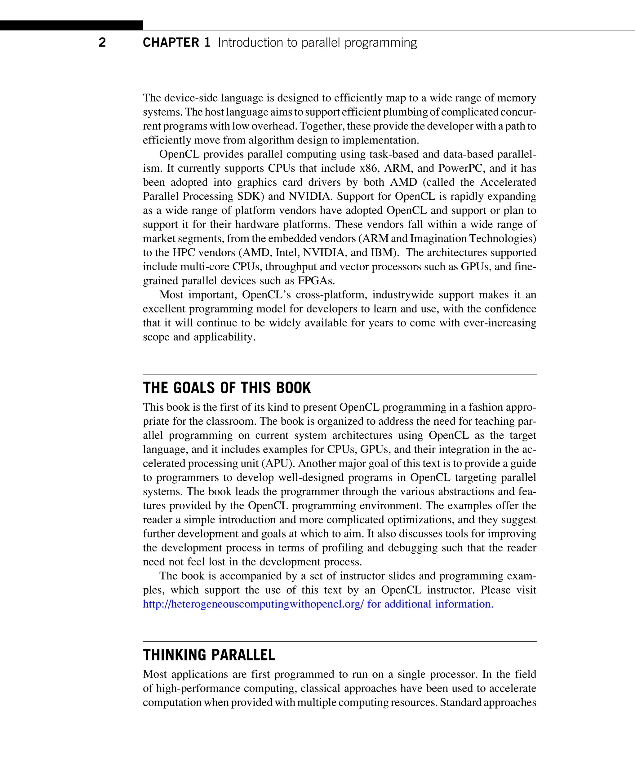 The device-side language is designed to efficiently map to a wide range of memory
systems.The hostlanguageaimstosupportefficient plumbingofcomplicatedconcur-
rent programs with low overhead. Together, these provide the developer with a path to
efficiently move from algorithm design to implementation.
OpenCL provides parallel computing using task-based and data-based parallel-
ism. It currently supports CPUs that include x86, ARM, and PowerPC, and it has
been adopted into graphics card drivers by both AMD (called the Accelerated
Parallel Processing SDK) and NVIDIA. Support for OpenCL is rapidly expanding
as a wide range of platform vendors have adopted OpenCL and support or plan to
support it for their hardware platforms. These vendors fall within a wide range of
market segments, from the embedded vendors (ARM and Imagination Technologies)
to the HPC vendors (AMD, Intel, NVIDIA, and IBM). The architectures supported
include multi-core CPUs, throughput and vector processors such as GPUs, and fine-
grained parallel devices such as FPGAs.
Most important, OpenCL’s cross-platform, industrywide support makes it an
excellent programming model for developers to learn and use, with the confidence
that it will continue to be widely available for years to come with ever-increasing
scope and applicability.
THE GOALS OF THIS BOOK
This book is the first of its kind to present OpenCL programming in a fashion appro-
priate for the classroom. The book is organized to address the need for teaching par-
allel programming on current system architectures using OpenCL as the target
language, and it includes examples for CPUs, GPUs, and their integration in the ac-
celerated processing unit (APU). Another major goal of this text is to provide a guide
to programmers to develop well-designed programs in OpenCL targeting parallel
systems. The book leads the programmer through the various abstractions and fea-
tures provided by the OpenCL programming environment. The examples offer the
reader a simple introduction and more complicated optimizations, and they suggest
further development and goals at which to aim. It also discusses tools for improving
the development process in terms of profiling and debugging such that the reader
need not feel lost in the development process.
The book is accompanied by a set of instructor slides and programming exam-
ples, which support the use of this text by an OpenCL instructor. Please visit
http://heterogeneouscomputingwithopencl.org/ for additional information.
THINKING PARALLEL
Most applications are first programmed to run on a single processor. In the field
of high-performance computing, classical approaches have been used to accelerate
computation when provided with multiple computing resources. Standard approaches
2 CHAPTER 1 Introduction to parallel programming
 