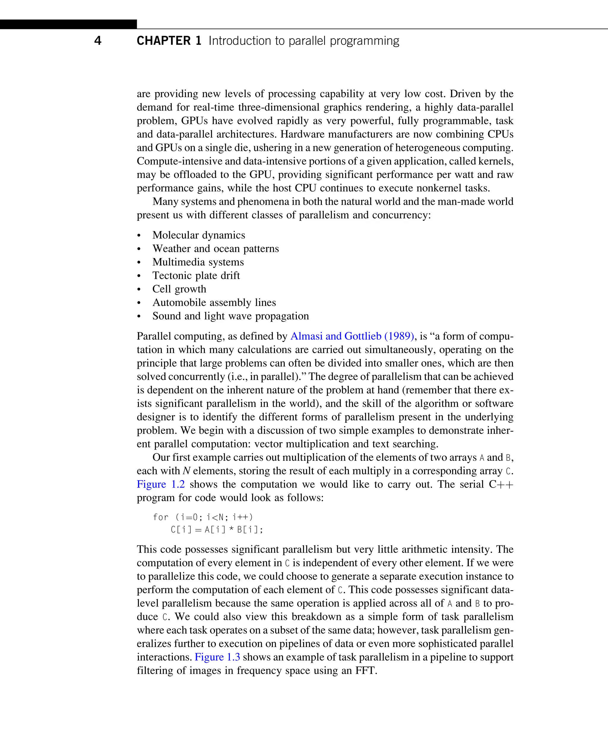 are providing new levels of processing capability at very low cost. Driven by the
demand for real-time three-dimensional graphics rendering, a highly data-parallel
problem, GPUs have evolved rapidly as very powerful, fully programmable, task
and data-parallel architectures. Hardware manufacturers are now combining CPUs
and GPUs on a single die, ushering in a new generation of heterogeneous computing.
Compute-intensive and data-intensive portions of a given application, called kernels,
may be offloaded to the GPU, providing significant performance per watt and raw
performance gains, while the host CPU continues to execute nonkernel tasks.
Many systems and phenomena in both the natural world and the man-made world
present us with different classes of parallelism and concurrency:
• Molecular dynamics
• Weather and ocean patterns
• Multimedia systems
• Tectonic plate drift
• Cell growth
• Automobile assembly lines
• Sound and light wave propagation
Parallel computing, as defined by Almasi and Gottlieb (1989), is “a form of compu-
tation in which many calculations are carried out simultaneously, operating on the
principle that large problems can often be divided into smaller ones, which are then
solved concurrently (i.e., in parallel).” The degree of parallelism that can be achieved
is dependent on the inherent nature of the problem at hand (remember that there ex-
ists significant parallelism in the world), and the skill of the algorithm or software
designer is to identify the different forms of parallelism present in the underlying
problem. We begin with a discussion of two simple examples to demonstrate inher-
ent parallel computation: vector multiplication and text searching.
Our first example carries out multiplication of the elements of two arrays A and B,
each with N elements, storing the result of each multiply in a corresponding array C.
Figure 1.2 shows the computation we would like to carry out. The serial Cþþ
program for code would look as follows:
for (i¼0; i<N; i++)
C[i] ¼ A[i] * B[i];
This code possesses significant parallelism but very little arithmetic intensity. The
computation of every element in C is independent of every other element. If we were
to parallelize this code, we could choose to generate a separate execution instance to
perform the computation of each element of C. This code possesses significant data-
level parallelism because the same operation is applied across all of A and B to pro-
duce C. We could also view this breakdown as a simple form of task parallelism
where each task operates on a subset of the same data; however, task parallelism gen-
eralizes further to execution on pipelines of data or even more sophisticated parallel
interactions. Figure 1.3 shows an example of task parallelism in a pipeline to support
filtering of images in frequency space using an FFT.
4 CHAPTER 1 Introduction to parallel programming
 