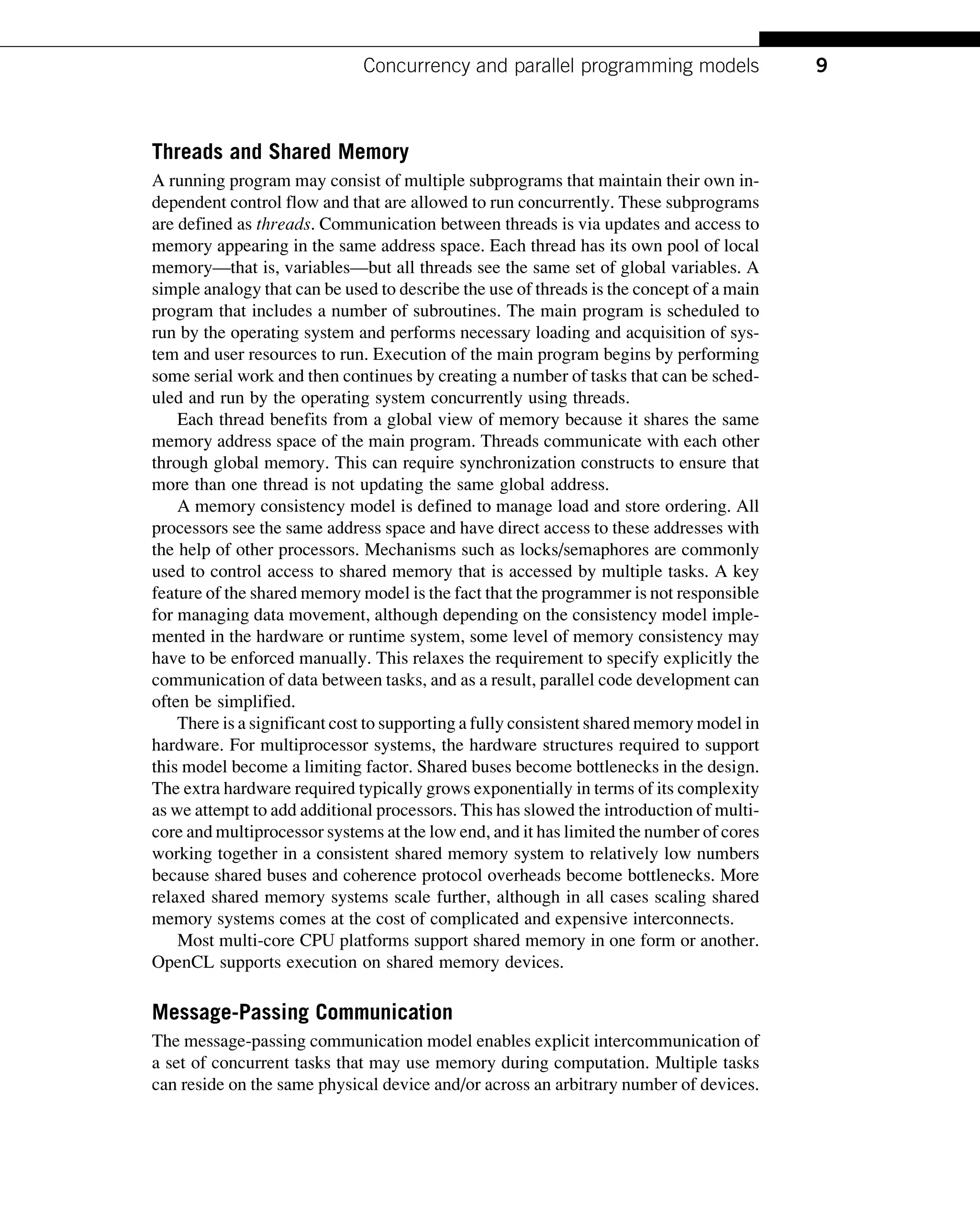 Threads and Shared Memory
A running program may consist of multiple subprograms that maintain their own in-
dependent control flow and that are allowed to run concurrently. These subprograms
are defined as threads. Communication between threads is via updates and access to
memory appearing in the same address space. Each thread has its own pool of local
memory—that is, variables—but all threads see the same set of global variables. A
simple analogy that can be used to describe the use of threads is the concept of a main
program that includes a number of subroutines. The main program is scheduled to
run by the operating system and performs necessary loading and acquisition of sys-
tem and user resources to run. Execution of the main program begins by performing
some serial work and then continues by creating a number of tasks that can be sched-
uled and run by the operating system concurrently using threads.
Each thread benefits from a global view of memory because it shares the same
memory address space of the main program. Threads communicate with each other
through global memory. This can require synchronization constructs to ensure that
more than one thread is not updating the same global address.
A memory consistency model is defined to manage load and store ordering. All
processors see the same address space and have direct access to these addresses with
the help of other processors. Mechanisms such as locks/semaphores are commonly
used to control access to shared memory that is accessed by multiple tasks. A key
feature of the shared memory model is the fact that the programmer is not responsible
for managing data movement, although depending on the consistency model imple-
mented in the hardware or runtime system, some level of memory consistency may
have to be enforced manually. This relaxes the requirement to specify explicitly the
communication of data between tasks, and as a result, parallel code development can
often be simplified.
There is a significant cost to supporting a fully consistent shared memory model in
hardware. For multiprocessor systems, the hardware structures required to support
this model become a limiting factor. Shared buses become bottlenecks in the design.
The extra hardware required typically grows exponentially in terms of its complexity
as we attempt to add additional processors. This has slowed the introduction of multi-
core and multiprocessor systems at the low end, and it has limited the number of cores
working together in a consistent shared memory system to relatively low numbers
because shared buses and coherence protocol overheads become bottlenecks. More
relaxed shared memory systems scale further, although in all cases scaling shared
memory systems comes at the cost of complicated and expensive interconnects.
Most multi-core CPU platforms support shared memory in one form or another.
OpenCL supports execution on shared memory devices.
Message-Passing Communication
The message-passing communication model enables explicit intercommunication of
a set of concurrent tasks that may use memory during computation. Multiple tasks
can reside on the same physical device and/or across an arbitrary number of devices.
9
Concurrency and parallel programming models
 