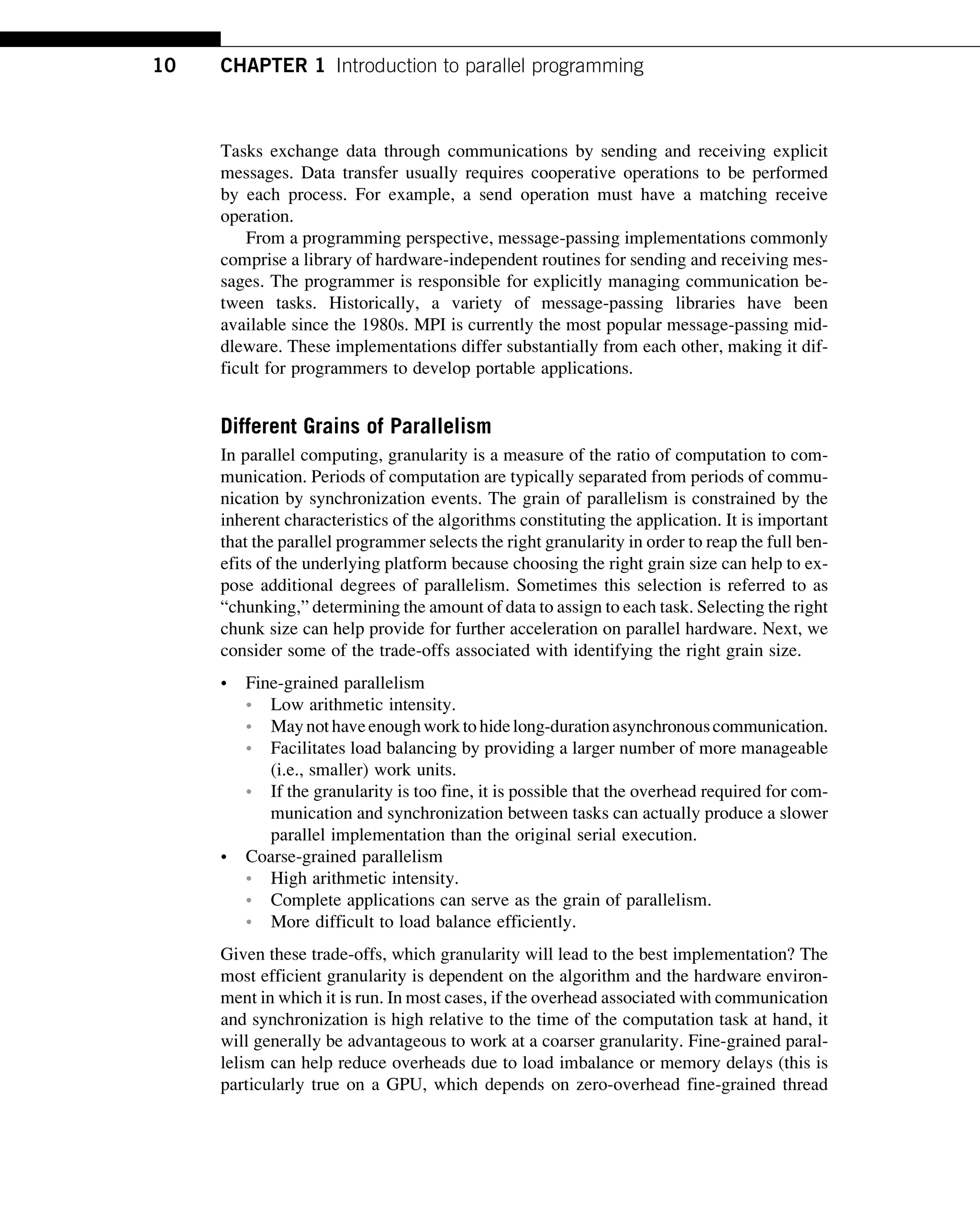 Tasks exchange data through communications by sending and receiving explicit
messages. Data transfer usually requires cooperative operations to be performed
by each process. For example, a send operation must have a matching receive
operation.
From a programming perspective, message-passing implementations commonly
comprise a library of hardware-independent routines for sending and receiving mes-
sages. The programmer is responsible for explicitly managing communication be-
tween tasks. Historically, a variety of message-passing libraries have been
available since the 1980s. MPI is currently the most popular message-passing mid-
dleware. These implementations differ substantially from each other, making it dif-
ficult for programmers to develop portable applications.
Different Grains of Parallelism
In parallel computing, granularity is a measure of the ratio of computation to com-
munication. Periods of computation are typically separated from periods of commu-
nication by synchronization events. The grain of parallelism is constrained by the
inherent characteristics of the algorithms constituting the application. It is important
that the parallel programmer selects the right granularity in order to reap the full ben-
efits of the underlying platform because choosing the right grain size can help to ex-
pose additional degrees of parallelism. Sometimes this selection is referred to as
“chunking,” determining the amount of data to assign to each task. Selecting the right
chunk size can help provide for further acceleration on parallel hardware. Next, we
consider some of the trade-offs associated with identifying the right grain size.
• Fine-grained parallelism
• Low arithmetic intensity.
• Maynothaveenoughworkto hidelong-durationasynchronouscommunication.
• Facilitates load balancing by providing a larger number of more manageable
(i.e., smaller) work units.
• If the granularity is too fine, it is possible that the overhead required for com-
munication and synchronization between tasks can actually produce a slower
parallel implementation than the original serial execution.
• Coarse-grained parallelism
• High arithmetic intensity.
• Complete applications can serve as the grain of parallelism.
• More difficult to load balance efficiently.
Given these trade-offs, which granularity will lead to the best implementation? The
most efficient granularity is dependent on the algorithm and the hardware environ-
ment in which it is run. In most cases, if the overhead associated with communication
and synchronization is high relative to the time of the computation task at hand, it
will generally be advantageous to work at a coarser granularity. Fine-grained paral-
lelism can help reduce overheads due to load imbalance or memory delays (this is
particularly true on a GPU, which depends on zero-overhead fine-grained thread
10 CHAPTER 1 Introduction to parallel programming
 