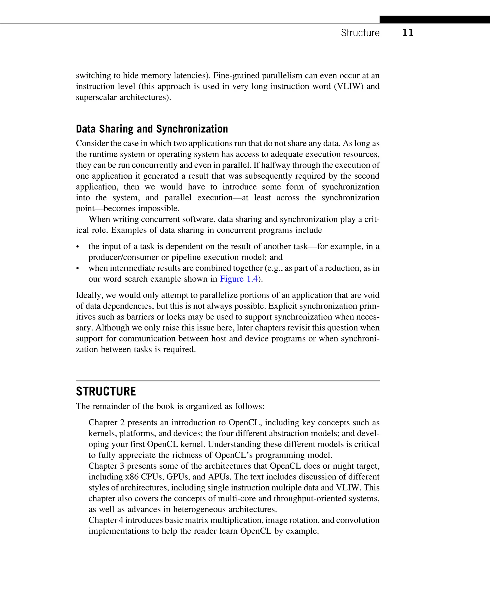 switching to hide memory latencies). Fine-grained parallelism can even occur at an
instruction level (this approach is used in very long instruction word (VLIW) and
superscalar architectures).
Data Sharing and Synchronization
Consider the case in which two applications run that do not share any data. As long as
the runtime system or operating system has access to adequate execution resources,
they can be run concurrently and even in parallel. If halfway through the execution of
one application it generated a result that was subsequently required by the second
application, then we would have to introduce some form of synchronization
into the system, and parallel execution—at least across the synchronization
point—becomes impossible.
When writing concurrent software, data sharing and synchronization play a crit-
ical role. Examples of data sharing in concurrent programs include
• the input of a task is dependent on the result of another task—for example, in a
producer/consumer or pipeline execution model; and
• when intermediate results are combined together (e.g., as part of a reduction, as in
our word search example shown in Figure 1.4).
Ideally, we would only attempt to parallelize portions of an application that are void
of data dependencies, but this is not always possible. Explicit synchronization prim-
itives such as barriers or locks may be used to support synchronization when neces-
sary. Although we only raise this issue here, later chapters revisit this question when
support for communication between host and device programs or when synchroni-
zation between tasks is required.
STRUCTURE
The remainder of the book is organized as follows:
Chapter 2 presents an introduction to OpenCL, including key concepts such as
kernels, platforms, and devices; the four different abstraction models; and devel-
oping your first OpenCL kernel. Understanding these different models is critical
to fully appreciate the richness of OpenCL’s programming model.
Chapter 3 presents some of the architectures that OpenCL does or might target,
including x86 CPUs, GPUs, and APUs. The text includes discussion of different
styles of architectures, including single instruction multiple data and VLIW. This
chapter also covers the concepts of multi-core and throughput-oriented systems,
as well as advances in heterogeneous architectures.
Chapter 4 introduces basic matrix multiplication, image rotation, and convolution
implementations to help the reader learn OpenCL by example.
11
Structure
 