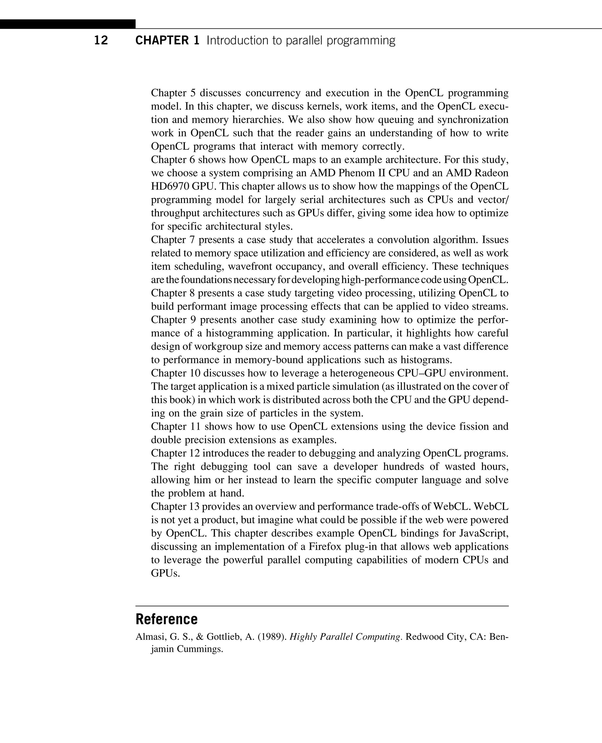 Chapter 5 discusses concurrency and execution in the OpenCL programming
model. In this chapter, we discuss kernels, work items, and the OpenCL execu-
tion and memory hierarchies. We also show how queuing and synchronization
work in OpenCL such that the reader gains an understanding of how to write
OpenCL programs that interact with memory correctly.
Chapter 6 shows how OpenCL maps to an example architecture. For this study,
we choose a system comprising an AMD Phenom II CPU and an AMD Radeon
HD6970 GPU. This chapter allows us to show how the mappings of the OpenCL
programming model for largely serial architectures such as CPUs and vector/
throughput architectures such as GPUs differ, giving some idea how to optimize
for specific architectural styles.
Chapter 7 presents a case study that accelerates a convolution algorithm. Issues
related to memory space utilization and efficiency are considered, as well as work
item scheduling, wavefront occupancy, and overall efficiency. These techniques
arethefoundationsnecessaryfordevelopinghigh-performancecodeusingOpenCL.
Chapter 8 presents a case study targeting video processing, utilizing OpenCL to
build performant image processing effects that can be applied to video streams.
Chapter 9 presents another case study examining how to optimize the perfor-
mance of a histogramming application. In particular, it highlights how careful
design of workgroup size and memory access patterns can make a vast difference
to performance in memory-bound applications such as histograms.
Chapter 10 discusses how to leverage a heterogeneous CPU–GPU environment.
The target application is a mixed particle simulation (as illustrated on the cover of
this book) in which work is distributed across both the CPU and the GPU depend-
ing on the grain size of particles in the system.
Chapter 11 shows how to use OpenCL extensions using the device fission and
double precision extensions as examples.
Chapter 12 introduces the reader to debugging and analyzing OpenCL programs.
The right debugging tool can save a developer hundreds of wasted hours,
allowing him or her instead to learn the specific computer language and solve
the problem at hand.
Chapter 13 provides an overview and performance trade-offs of WebCL. WebCL
is not yet a product, but imagine what could be possible if the web were powered
by OpenCL. This chapter describes example OpenCL bindings for JavaScript,
discussing an implementation of a Firefox plug-in that allows web applications
to leverage the powerful parallel computing capabilities of modern CPUs and
GPUs.
Reference
Almasi, G. S., & Gottlieb, A. (1989). Highly Parallel Computing. Redwood City, CA: Ben-
jamin Cummings.
12 CHAPTER 1 Introduction to parallel programming
 