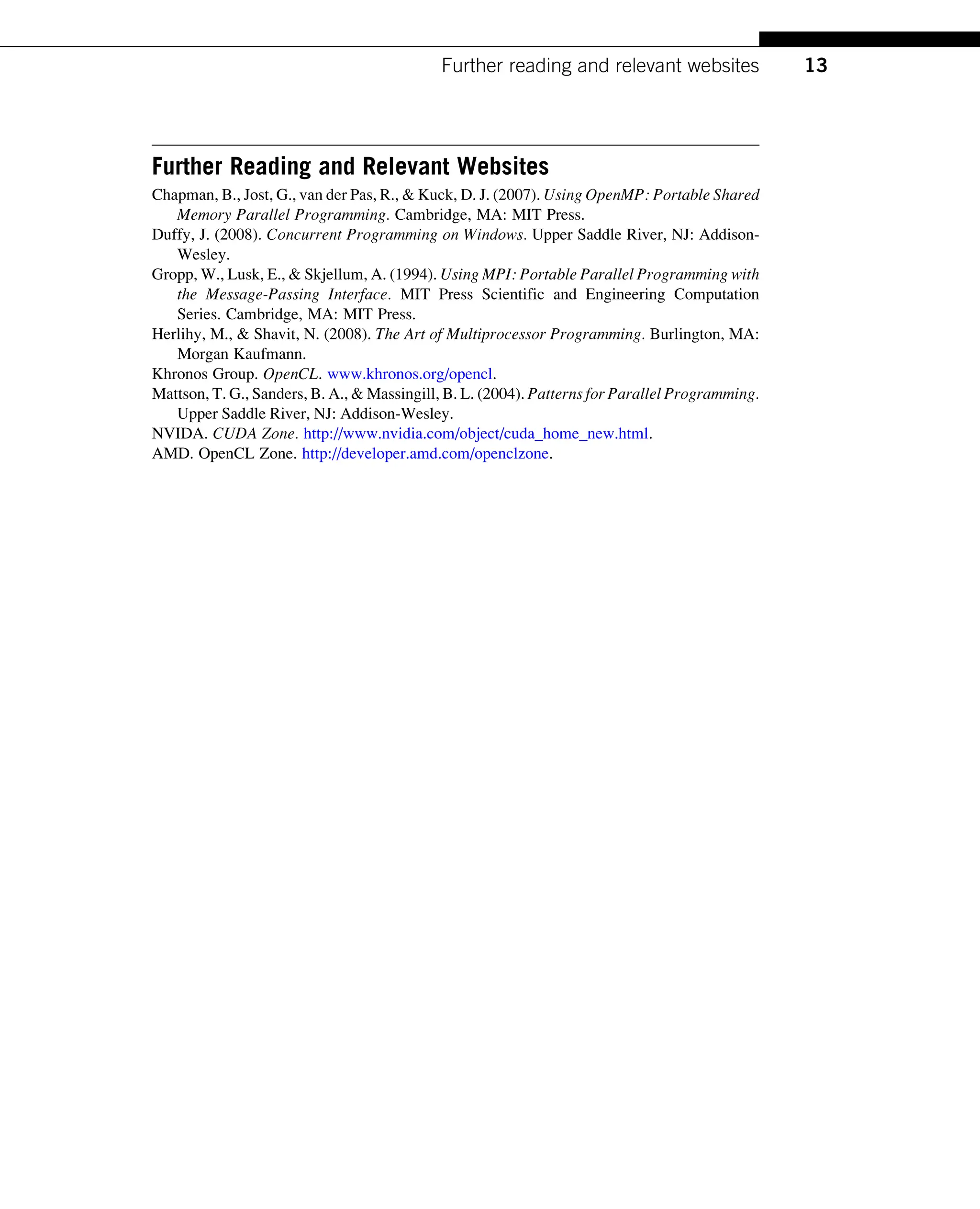 Further Reading and Relevant Websites
Chapman, B., Jost, G., van der Pas, R., & Kuck, D. J. (2007). Using OpenMP: Portable Shared
Memory Parallel Programming. Cambridge, MA: MIT Press.
Duffy, J. (2008). Concurrent Programming on Windows. Upper Saddle River, NJ: Addison-
Wesley.
Gropp, W., Lusk, E., & Skjellum, A. (1994). Using MPI: Portable Parallel Programming with
the Message-Passing Interface. MIT Press Scientific and Engineering Computation
Series. Cambridge, MA: MIT Press.
Herlihy, M., & Shavit, N. (2008). The Art of Multiprocessor Programming. Burlington, MA:
Morgan Kaufmann.
Khronos Group. OpenCL. www.khronos.org/opencl.
Mattson, T. G., Sanders, B. A., & Massingill, B. L. (2004). Patterns for Parallel Programming.
Upper Saddle River, NJ: Addison-Wesley.
NVIDA. CUDA Zone. http://www.nvidia.com/object/cuda_home_new.html.
AMD. OpenCL Zone. http://developer.amd.com/openclzone.
13
Further reading and relevant websites
 