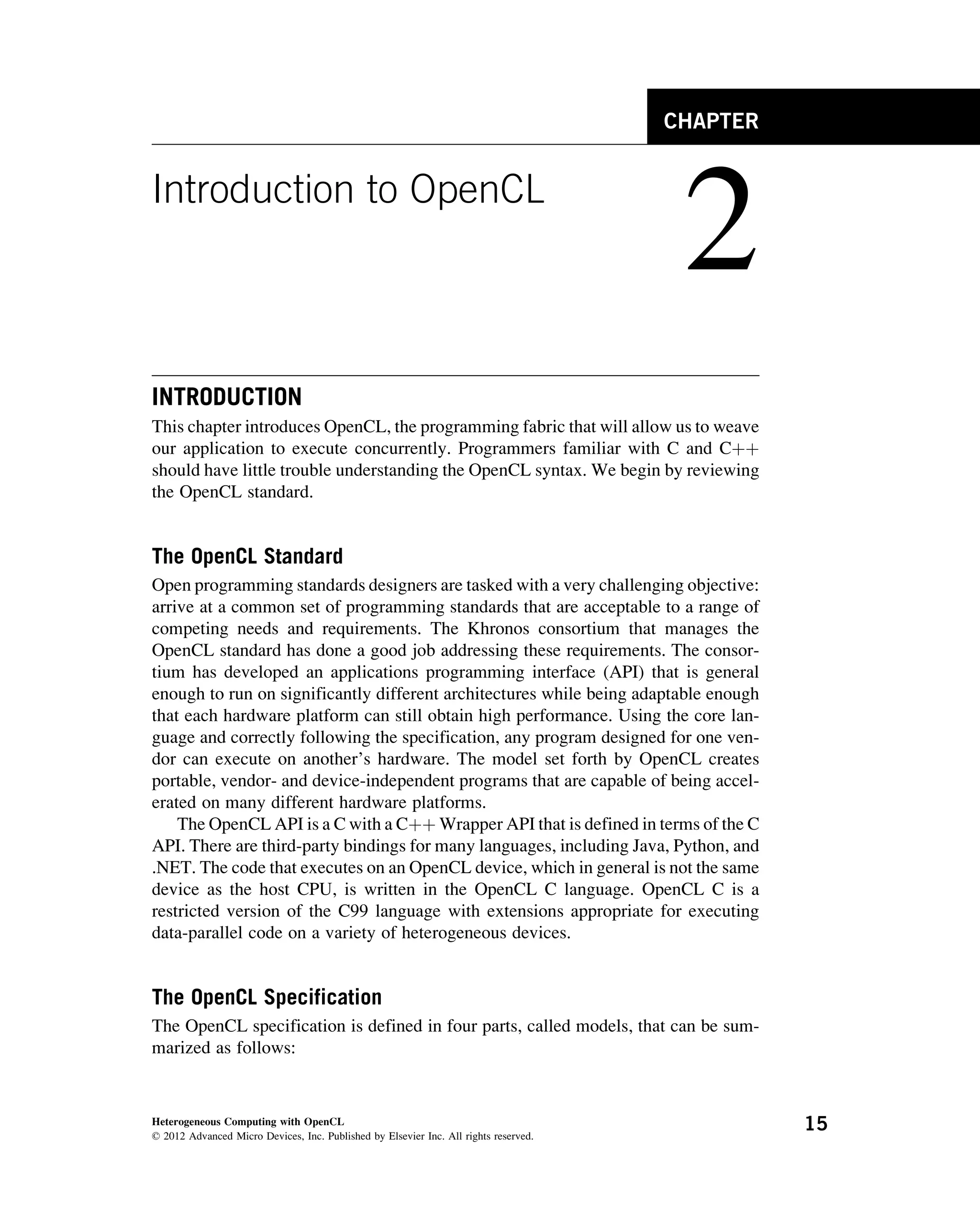 CHAPTER
Introduction to OpenCL
2
INTRODUCTION
This chapter introduces OpenCL, the programming fabric that will allow us to weave
our application to execute concurrently. Programmers familiar with C and Cþþ
should have little trouble understanding the OpenCL syntax. We begin by reviewing
the OpenCL standard.
The OpenCL Standard
Open programming standards designers are tasked with a very challenging objective:
arrive at a common set of programming standards that are acceptable to a range of
competing needs and requirements. The Khronos consortium that manages the
OpenCL standard has done a good job addressing these requirements. The consor-
tium has developed an applications programming interface (API) that is general
enough to run on significantly different architectures while being adaptable enough
that each hardware platform can still obtain high performance. Using the core lan-
guage and correctly following the specification, any program designed for one ven-
dor can execute on another’s hardware. The model set forth by OpenCL creates
portable, vendor- and device-independent programs that are capable of being accel-
erated on many different hardware platforms.
The OpenCL API is a C with a Cþþ Wrapper API that is defined in terms of the C
API. There are third-party bindings for many languages, including Java, Python, and
.NET. The code that executes on an OpenCL device, which in general is not the same
device as the host CPU, is written in the OpenCL C language. OpenCL C is a
restricted version of the C99 language with extensions appropriate for executing
data-parallel code on a variety of heterogeneous devices.
The OpenCL Specification
The OpenCL specification is defined in four parts, called models, that can be sum-
marized as follows:
Heterogeneous Computing with OpenCL
© 2012 Advanced Micro Devices, Inc. Published by Elsevier Inc. All rights reserved.
15
 