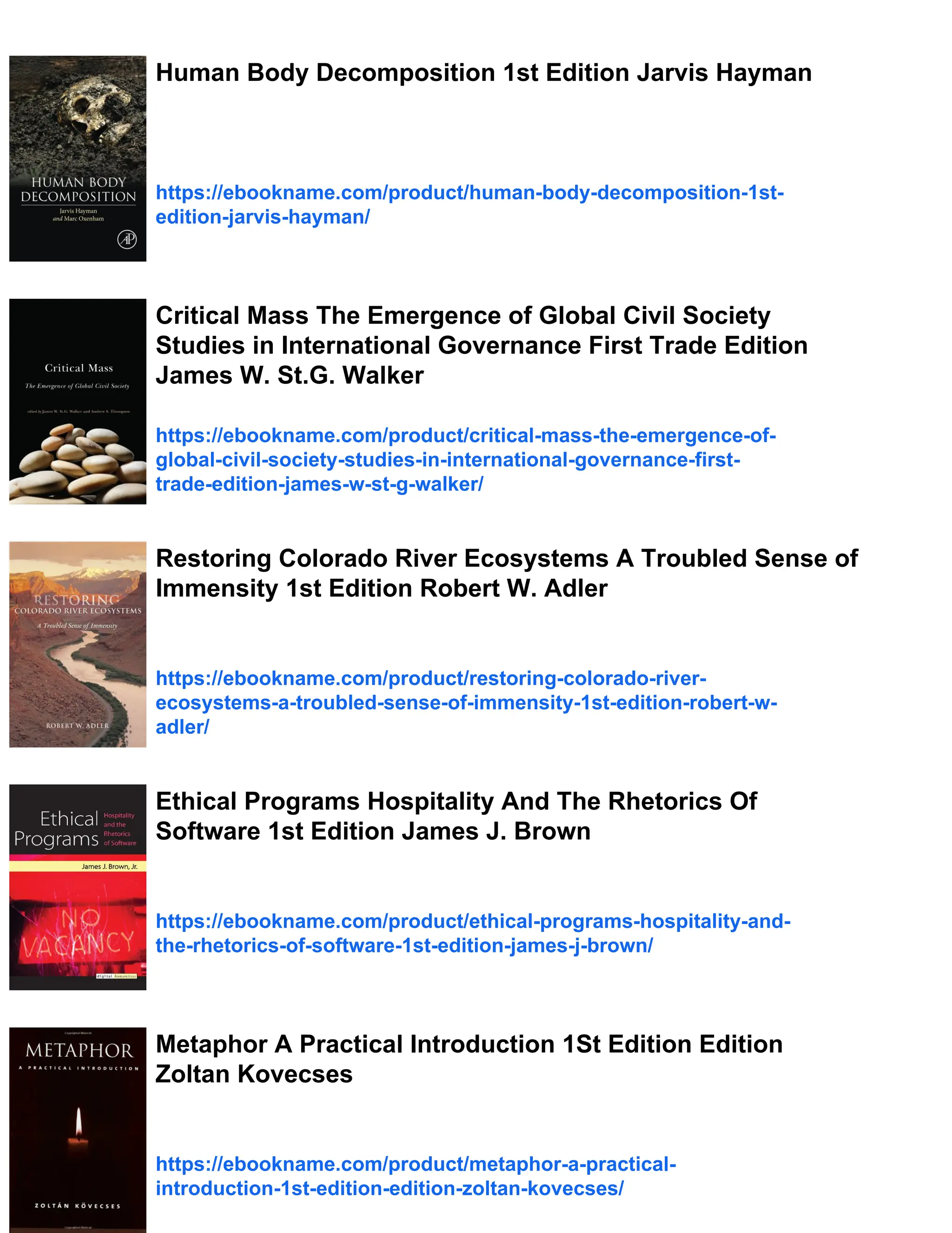 Human Body Decomposition 1st Edition Jarvis Hayman
https://ebookname.com/product/human-body-decomposition-1st-
edition-jarvis-hayman/
Critical Mass The Emergence of Global Civil Society
Studies in International Governance First Trade Edition
James W. St.G. Walker
https://ebookname.com/product/critical-mass-the-emergence-of-
global-civil-society-studies-in-international-governance-first-
trade-edition-james-w-st-g-walker/
Restoring Colorado River Ecosystems A Troubled Sense of
Immensity 1st Edition Robert W. Adler
https://ebookname.com/product/restoring-colorado-river-
ecosystems-a-troubled-sense-of-immensity-1st-edition-robert-w-
adler/
Ethical Programs Hospitality And The Rhetorics Of
Software 1st Edition James J. Brown
https://ebookname.com/product/ethical-programs-hospitality-and-
the-rhetorics-of-software-1st-edition-james-j-brown/
Metaphor A Practical Introduction 1St Edition Edition
Zoltan Kovecses
https://ebookname.com/product/metaphor-a-practical-
introduction-1st-edition-edition-zoltan-kovecses/
 