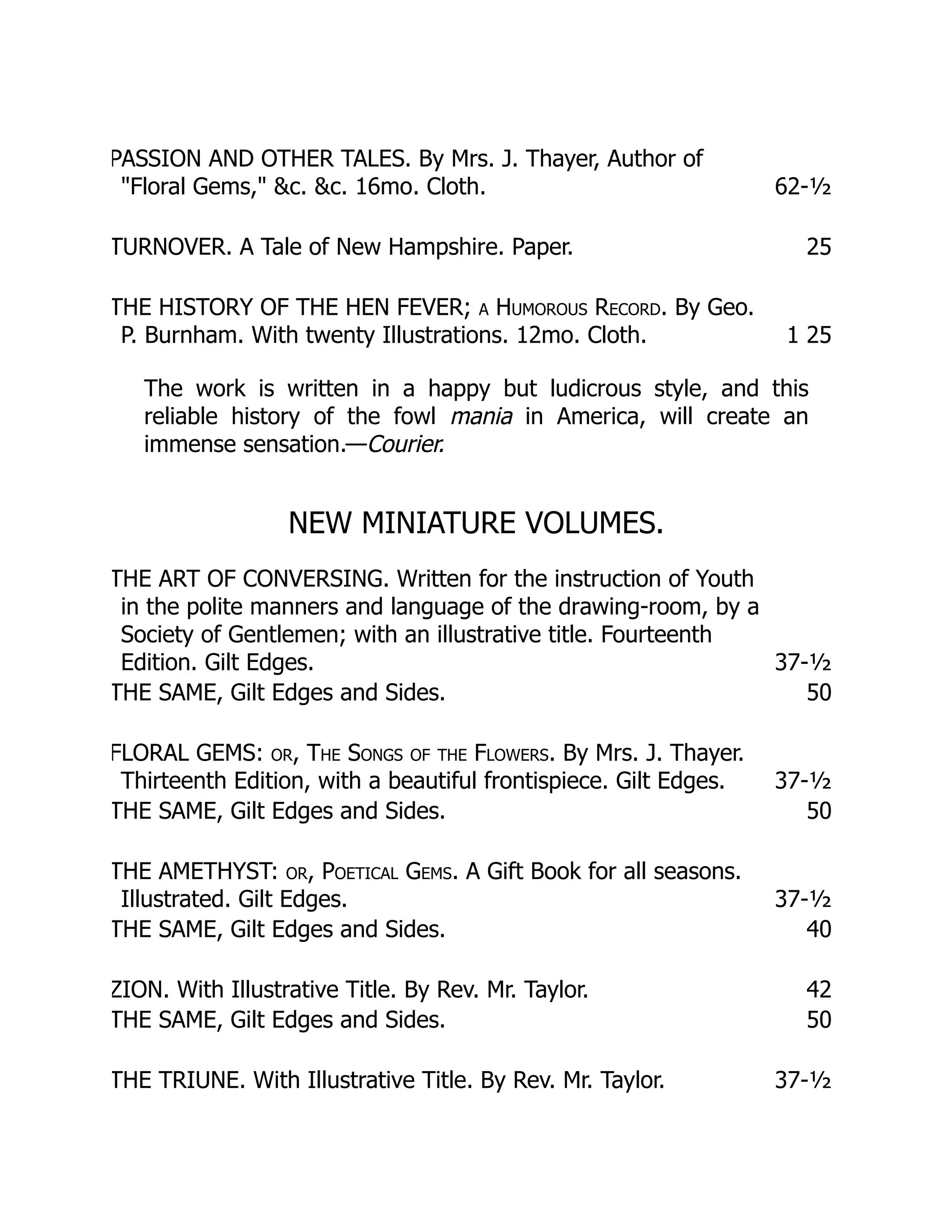PASSION AND OTHER TALES. By Mrs. J. Thayer, Author of
"Floral Gems," &c. &c. 16mo. Cloth. 62-½
TURNOVER. A Tale of New Hampshire. Paper. 25
THE HISTORY OF THE HEN FEVER; a Humorous Record. By Geo.
P. Burnham. With twenty Illustrations. 12mo. Cloth. 1 25
The work is written in a happy but ludicrous style, and this
reliable history of the fowl mania in America, will create an
immense sensation.—Courier.
NEW MINIATURE VOLUMES.
THE ART OF CONVERSING. Written for the instruction of Youth
in the polite manners and language of the drawing-room, by a
Society of Gentlemen; with an illustrative title. Fourteenth
Edition. Gilt Edges. 37-½
THE SAME, Gilt Edges and Sides. 50
FLORAL GEMS: or, The Songs of the Flowers. By Mrs. J. Thayer.
Thirteenth Edition, with a beautiful frontispiece. Gilt Edges. 37-½
THE SAME, Gilt Edges and Sides. 50
THE AMETHYST: or, Poetical Gems. A Gift Book for all seasons.
Illustrated. Gilt Edges. 37-½
THE SAME, Gilt Edges and Sides. 40
ZION. With Illustrative Title. By Rev. Mr. Taylor. 42
THE SAME, Gilt Edges and Sides. 50
THE TRIUNE. With Illustrative Title. By Rev. Mr. Taylor. 37-½
 