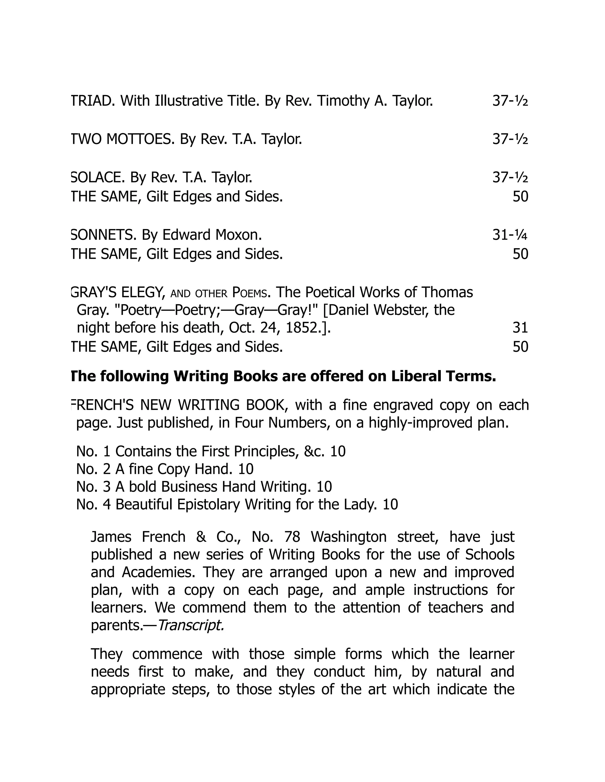 TRIAD. With Illustrative Title. By Rev. Timothy A. Taylor. 37-½
TWO MOTTOES. By Rev. T.A. Taylor. 37-½
SOLACE. By Rev. T.A. Taylor. 37-½
THE SAME, Gilt Edges and Sides. 50
SONNETS. By Edward Moxon. 31-¼
THE SAME, Gilt Edges and Sides. 50
GRAY'S ELEGY, and other Poems. The Poetical Works of Thomas
Gray. "Poetry—Poetry;—Gray—Gray!" [Daniel Webster, the
night before his death, Oct. 24, 1852.]. 31
THE SAME, Gilt Edges and Sides. 50
The following Writing Books are offered on Liberal Terms.
FRENCH'S NEW WRITING BOOK, with a fine engraved copy on each
page. Just published, in Four Numbers, on a highly-improved plan.
No. 1 Contains the First Principles, &c. 10
No. 2 A fine Copy Hand. 10
No. 3 A bold Business Hand Writing. 10
No. 4 Beautiful Epistolary Writing for the Lady. 10
James French & Co., No. 78 Washington street, have just
published a new series of Writing Books for the use of Schools
and Academies. They are arranged upon a new and improved
plan, with a copy on each page, and ample instructions for
learners. We commend them to the attention of teachers and
parents.—Transcript.
They commence with those simple forms which the learner
needs first to make, and they conduct him, by natural and
appropriate steps, to those styles of the art which indicate the
 