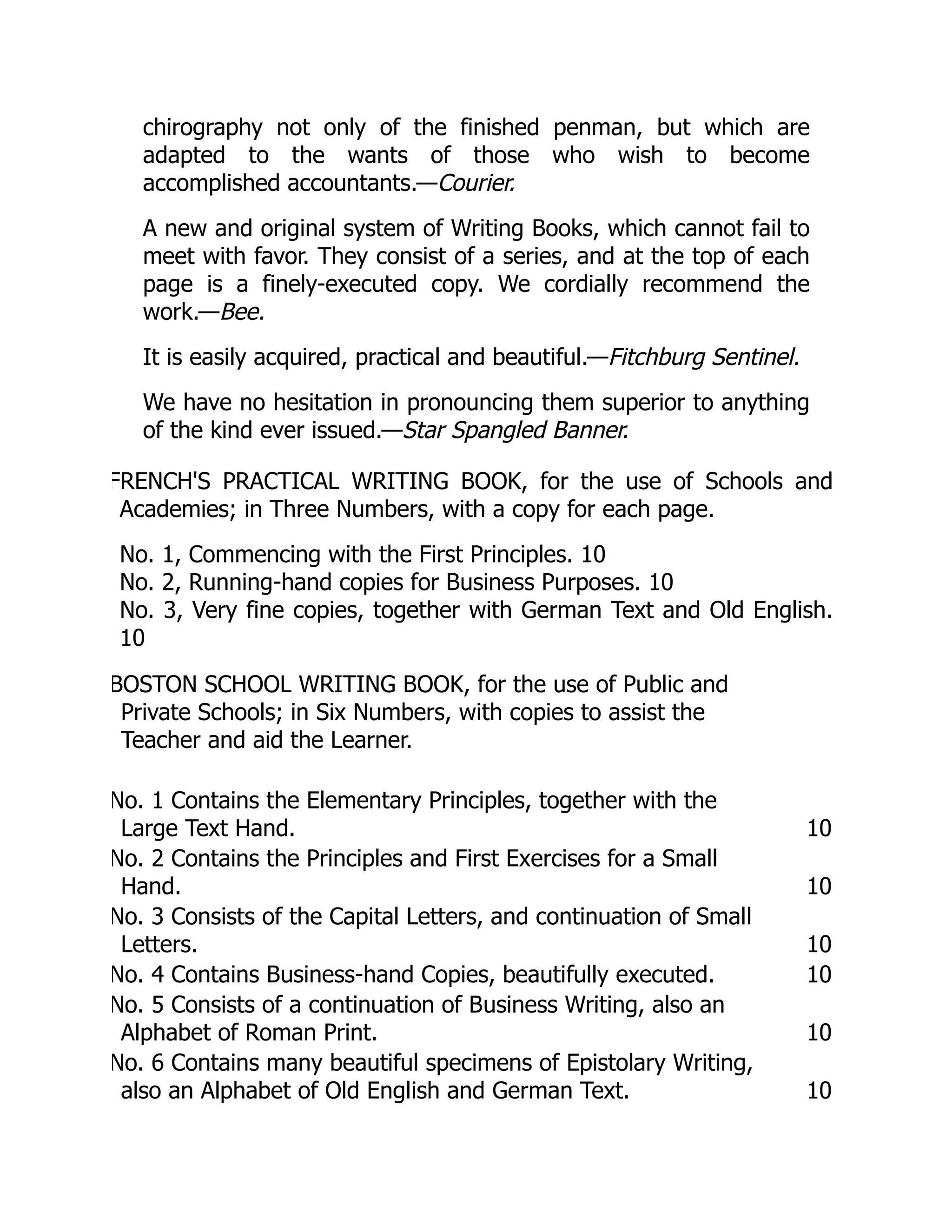 chirography not only of the finished penman, but which are
adapted to the wants of those who wish to become
accomplished accountants.—Courier.
A new and original system of Writing Books, which cannot fail to
meet with favor. They consist of a series, and at the top of each
page is a finely-executed copy. We cordially recommend the
work.—Bee.
It is easily acquired, practical and beautiful.—Fitchburg Sentinel.
We have no hesitation in pronouncing them superior to anything
of the kind ever issued.—Star Spangled Banner.
FRENCH'S PRACTICAL WRITING BOOK, for the use of Schools and
Academies; in Three Numbers, with a copy for each page.
No. 1, Commencing with the First Principles. 10
No. 2, Running-hand copies for Business Purposes. 10
No. 3, Very fine copies, together with German Text and Old English.
10
BOSTON SCHOOL WRITING BOOK, for the use of Public and
Private Schools; in Six Numbers, with copies to assist the
Teacher and aid the Learner.
No. 1 Contains the Elementary Principles, together with the
Large Text Hand. 10
No. 2 Contains the Principles and First Exercises for a Small
Hand. 10
No. 3 Consists of the Capital Letters, and continuation of Small
Letters. 10
No. 4 Contains Business-hand Copies, beautifully executed. 10
No. 5 Consists of a continuation of Business Writing, also an
Alphabet of Roman Print. 10
No. 6 Contains many beautiful specimens of Epistolary Writing,
also an Alphabet of Old English and German Text. 10
 