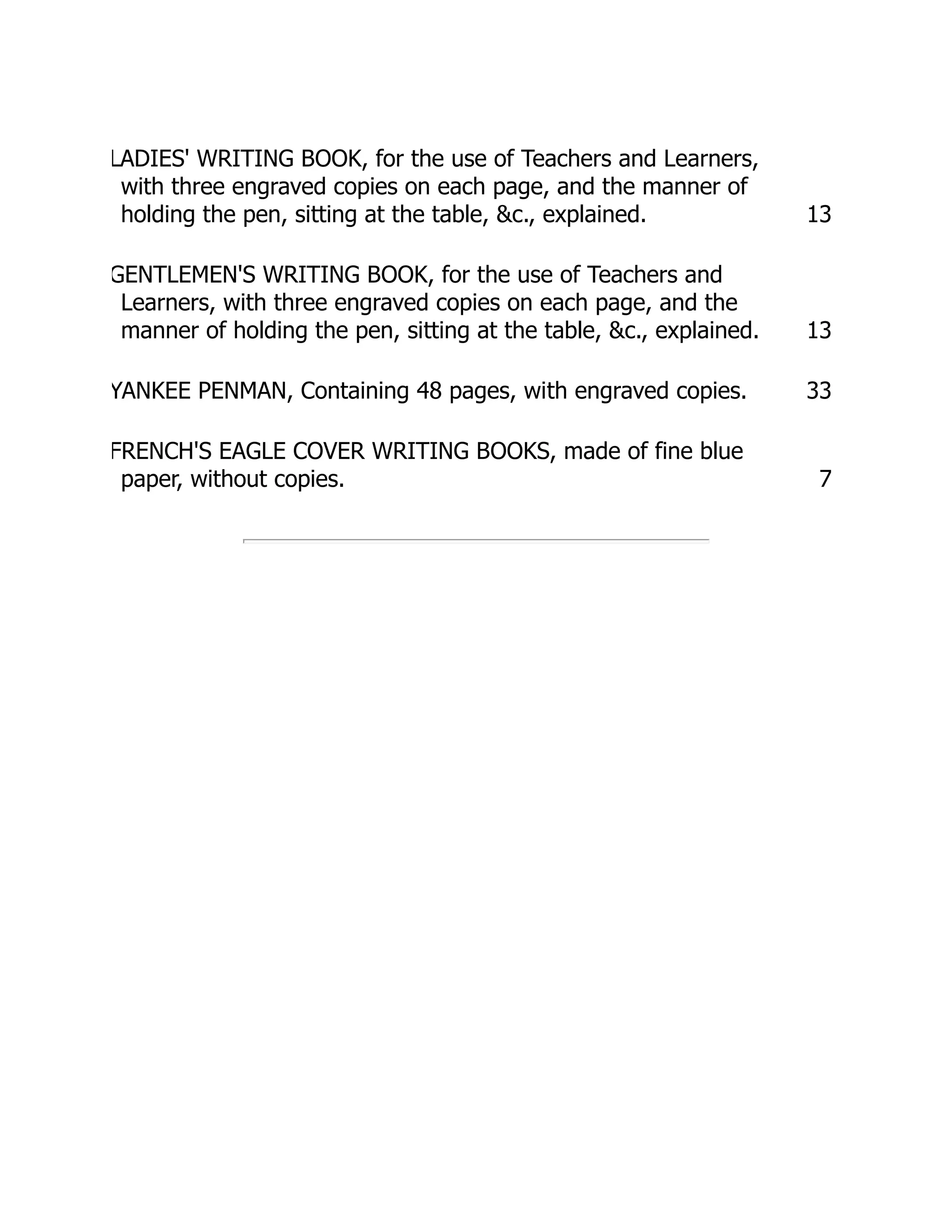 LADIES' WRITING BOOK, for the use of Teachers and Learners,
with three engraved copies on each page, and the manner of
holding the pen, sitting at the table, &c., explained. 13
GENTLEMEN'S WRITING BOOK, for the use of Teachers and
Learners, with three engraved copies on each page, and the
manner of holding the pen, sitting at the table, &c., explained. 13
YANKEE PENMAN, Containing 48 pages, with engraved copies. 33
FRENCH'S EAGLE COVER WRITING BOOKS, made of fine blue
paper, without copies. 7
 