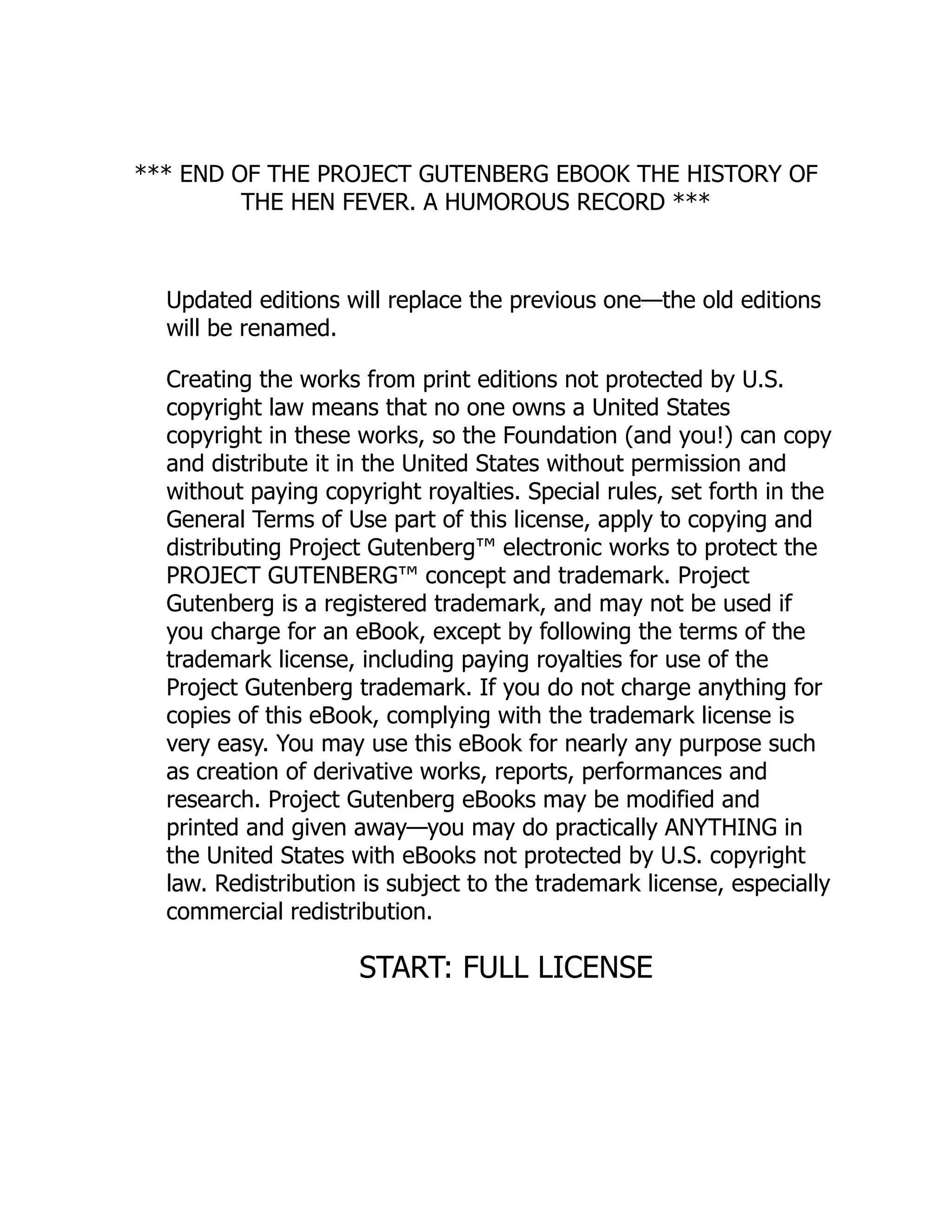 *** END OF THE PROJECT GUTENBERG EBOOK THE HISTORY OF
THE HEN FEVER. A HUMOROUS RECORD ***
Updated editions will replace the previous one—the old editions
will be renamed.
Creating the works from print editions not protected by U.S.
copyright law means that no one owns a United States
copyright in these works, so the Foundation (and you!) can copy
and distribute it in the United States without permission and
without paying copyright royalties. Special rules, set forth in the
General Terms of Use part of this license, apply to copying and
distributing Project Gutenberg™ electronic works to protect the
PROJECT GUTENBERG™ concept and trademark. Project
Gutenberg is a registered trademark, and may not be used if
you charge for an eBook, except by following the terms of the
trademark license, including paying royalties for use of the
Project Gutenberg trademark. If you do not charge anything for
copies of this eBook, complying with the trademark license is
very easy. You may use this eBook for nearly any purpose such
as creation of derivative works, reports, performances and
research. Project Gutenberg eBooks may be modified and
printed and given away—you may do practically ANYTHING in
the United States with eBooks not protected by U.S. copyright
law. Redistribution is subject to the trademark license, especially
commercial redistribution.
START: FULL LICENSE
 