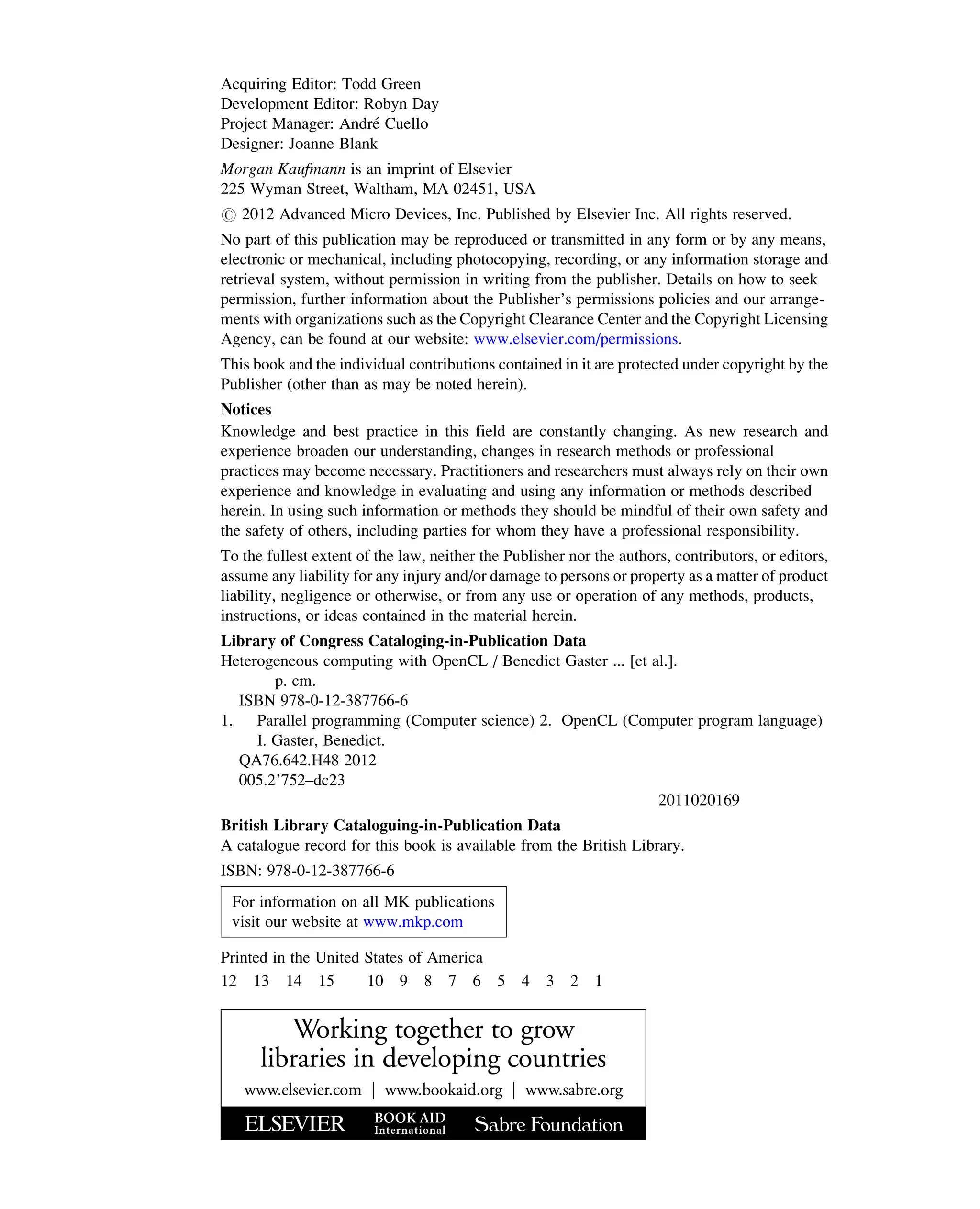 Acquiring Editor: Todd Green
Development Editor: Robyn Day
Project Manager: André Cuello
Designer: Joanne Blank
Morgan Kaufmann is an imprint of Elsevier
225 Wyman Street, Waltham, MA 02451, USA
# 2012 Advanced Micro Devices, Inc. Published by Elsevier Inc. All rights reserved.
No part of this publication may be reproduced or transmitted in any form or by any means,
electronic or mechanical, including photocopying, recording, or any information storage and
retrieval system, without permission in writing from the publisher. Details on how to seek
permission, further information about the Publisher’s permissions policies and our arrange-
ments with organizations such as the Copyright Clearance Center and the Copyright Licensing
Agency, can be found at our website: www.elsevier.com/permissions.
This book and the individual contributions contained in it are protected under copyright by the
Publisher (other than as may be noted herein).
Notices
Knowledge and best practice in this field are constantly changing. As new research and
experience broaden our understanding, changes in research methods or professional
practices may become necessary. Practitioners and researchers must always rely on their own
experience and knowledge in evaluating and using any information or methods described
herein. In using such information or methods they should be mindful of their own safety and
the safety of others, including parties for whom they have a professional responsibility.
To the fullest extent of the law, neither the Publisher nor the authors, contributors, or editors,
assume any liability for any injury and/or damage to persons or property as a matter of product
liability, negligence or otherwise, or from any use or operation of any methods, products,
instructions, or ideas contained in the material herein.
Library of Congress Cataloging-in-Publication Data
Heterogeneous computing with OpenCL / Benedict Gaster ... [et al.].
p. cm.
ISBN 978-0-12-387766-6
1. Parallel programming (Computer science) 2. OpenCL (Computer program language)
I. Gaster, Benedict.
QA76.642.H48 2012
005.2’752–dc23
2011020169
British Library Cataloguing-in-Publication Data
A catalogue record for this book is available from the British Library.
ISBN: 978-0-12-387766-6
For information on all MK publications
visit our website at www.mkp.com
Printed in the United States of America
12 13 14 15 10 9 8 7 6 5 4 3 2 1
 