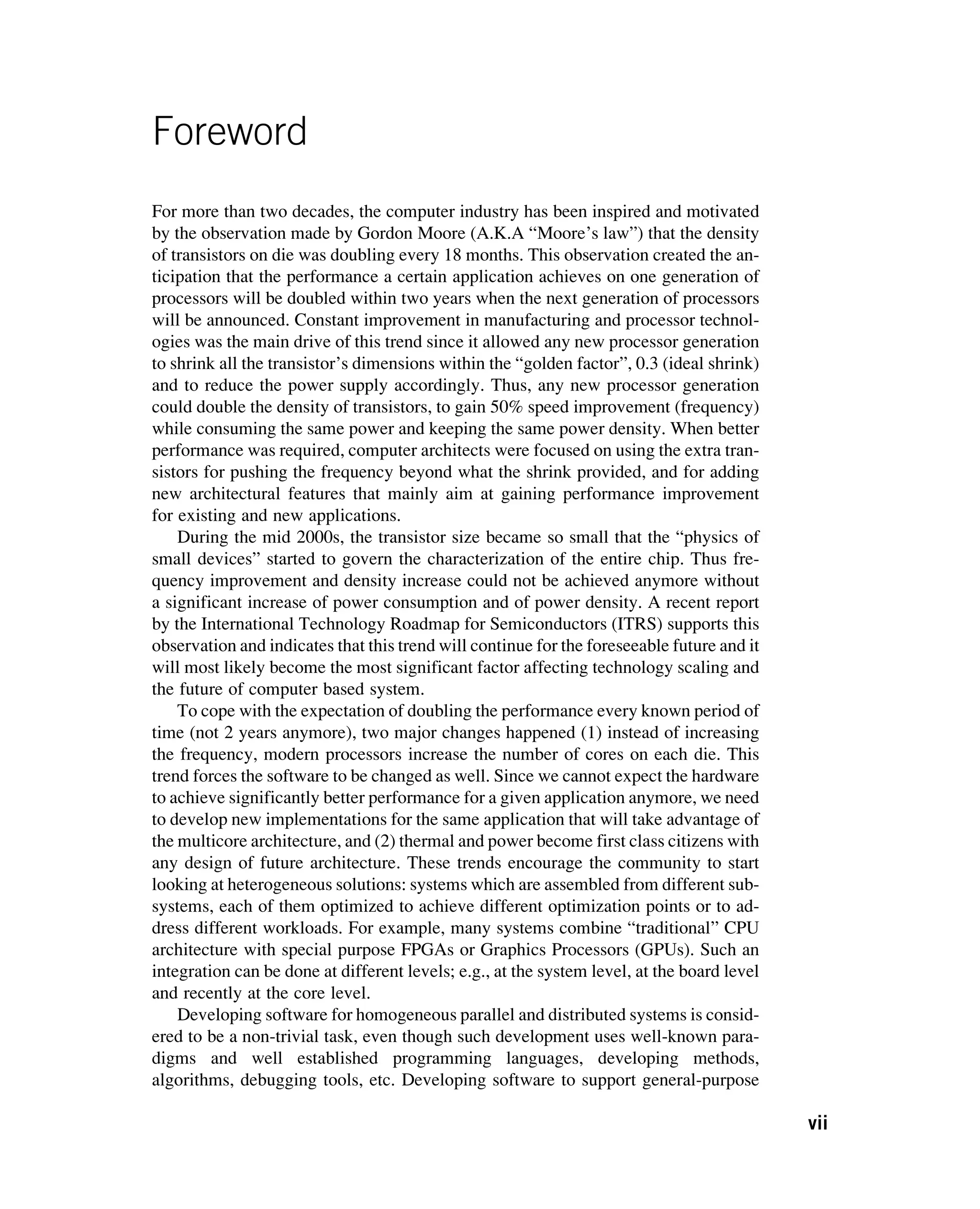 Foreword
For more than two decades, the computer industry has been inspired and motivated
by the observation made by Gordon Moore (A.K.A “Moore’s law”) that the density
of transistors on die was doubling every 18 months. This observation created the an-
ticipation that the performance a certain application achieves on one generation of
processors will be doubled within two years when the next generation of processors
will be announced. Constant improvement in manufacturing and processor technol-
ogies was the main drive of this trend since it allowed any new processor generation
to shrink all the transistor’s dimensions within the “golden factor”, 0.3 (ideal shrink)
and to reduce the power supply accordingly. Thus, any new processor generation
could double the density of transistors, to gain 50% speed improvement (frequency)
while consuming the same power and keeping the same power density. When better
performance was required, computer architects were focused on using the extra tran-
sistors for pushing the frequency beyond what the shrink provided, and for adding
new architectural features that mainly aim at gaining performance improvement
for existing and new applications.
During the mid 2000s, the transistor size became so small that the “physics of
small devices” started to govern the characterization of the entire chip. Thus fre-
quency improvement and density increase could not be achieved anymore without
a significant increase of power consumption and of power density. A recent report
by the International Technology Roadmap for Semiconductors (ITRS) supports this
observation and indicates that this trend will continue for the foreseeable future and it
will most likely become the most significant factor affecting technology scaling and
the future of computer based system.
To cope with the expectation of doubling the performance every known period of
time (not 2 years anymore), two major changes happened (1) instead of increasing
the frequency, modern processors increase the number of cores on each die. This
trend forces the software to be changed as well. Since we cannot expect the hardware
to achieve significantly better performance for a given application anymore, we need
to develop new implementations for the same application that will take advantage of
the multicore architecture, and (2) thermal and power become first class citizens with
any design of future architecture. These trends encourage the community to start
looking at heterogeneous solutions: systems which are assembled from different sub-
systems, each of them optimized to achieve different optimization points or to ad-
dress different workloads. For example, many systems combine “traditional” CPU
architecture with special purpose FPGAs or Graphics Processors (GPUs). Such an
integration can be done at different levels; e.g., at the system level, at the board level
and recently at the core level.
Developing software for homogeneous parallel and distributed systems is consid-
ered to be a non-trivial task, even though such development uses well-known para-
digms and well established programming languages, developing methods,
algorithms, debugging tools, etc. Developing software to support general-purpose
vii
 