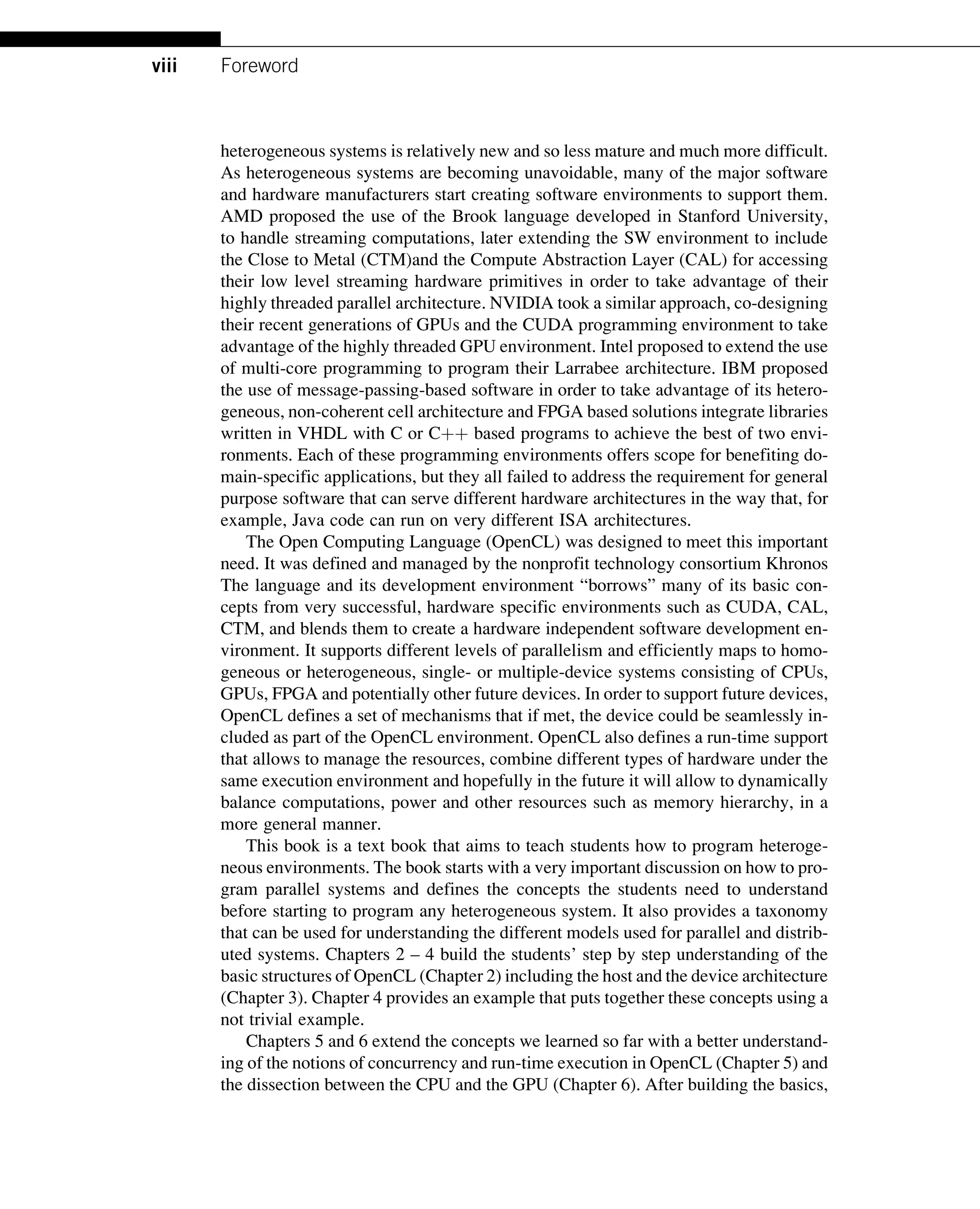 heterogeneous systems is relatively new and so less mature and much more difficult.
As heterogeneous systems are becoming unavoidable, many of the major software
and hardware manufacturers start creating software environments to support them.
AMD proposed the use of the Brook language developed in Stanford University,
to handle streaming computations, later extending the SW environment to include
the Close to Metal (CTM)and the Compute Abstraction Layer (CAL) for accessing
their low level streaming hardware primitives in order to take advantage of their
highly threaded parallel architecture. NVIDIA took a similar approach, co-designing
their recent generations of GPUs and the CUDA programming environment to take
advantage of the highly threaded GPU environment. Intel proposed to extend the use
of multi-core programming to program their Larrabee architecture. IBM proposed
the use of message-passing-based software in order to take advantage of its hetero-
geneous, non-coherent cell architecture and FPGA based solutions integrate libraries
written in VHDL with C or Cþþ based programs to achieve the best of two envi-
ronments. Each of these programming environments offers scope for benefiting do-
main-specific applications, but they all failed to address the requirement for general
purpose software that can serve different hardware architectures in the way that, for
example, Java code can run on very different ISA architectures.
The Open Computing Language (OpenCL) was designed to meet this important
need. It was defined and managed by the nonprofit technology consortium Khronos
The language and its development environment “borrows” many of its basic con-
cepts from very successful, hardware specific environments such as CUDA, CAL,
CTM, and blends them to create a hardware independent software development en-
vironment. It supports different levels of parallelism and efficiently maps to homo-
geneous or heterogeneous, single- or multiple-device systems consisting of CPUs,
GPUs, FPGA and potentially other future devices. In order to support future devices,
OpenCL defines a set of mechanisms that if met, the device could be seamlessly in-
cluded as part of the OpenCL environment. OpenCL also defines a run-time support
that allows to manage the resources, combine different types of hardware under the
same execution environment and hopefully in the future it will allow to dynamically
balance computations, power and other resources such as memory hierarchy, in a
more general manner.
This book is a text book that aims to teach students how to program heteroge-
neous environments. The book starts with a very important discussion on how to pro-
gram parallel systems and defines the concepts the students need to understand
before starting to program any heterogeneous system. It also provides a taxonomy
that can be used for understanding the different models used for parallel and distrib-
uted systems. Chapters 2 – 4 build the students’ step by step understanding of the
basic structures of OpenCL (Chapter 2) including the host and the device architecture
(Chapter 3). Chapter 4 provides an example that puts together these concepts using a
not trivial example.
Chapters 5 and 6 extend the concepts we learned so far with a better understand-
ing of the notions of concurrency and run-time execution in OpenCL (Chapter 5) and
the dissection between the CPU and the GPU (Chapter 6). After building the basics,
viii Foreword
 