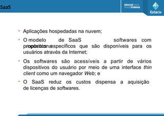 SaaS
●
Aplicações hospedadas na nuvem;
●
O modelo de SaaS
proporciona
softwares com
propósitos específicos que são disponíveis para os
usuários através da Internet;
●
Os softwares são acessíveis a partir de vários
dispositivos do usuário por meio de uma interface thin
client como um navegador Web; e
●
O SaaS reduz os custos dispensa a aquisição
de licenças de softwares.
 