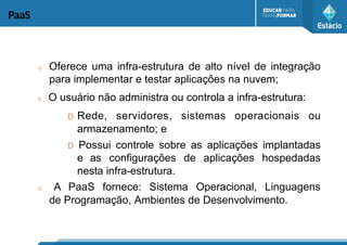 PaaS
D Oferece uma infra-estrutura de alto nível de integração
para implementar e testar aplicações na nuvem;
D O usuário não administra ou controla a infra-estrutura:
D Rede, servidores, sistemas operacionais ou
armazenamento; e
D Possui controle sobre as aplicações implantadas
e as configurações de aplicações hospedadas
nesta infra-estrutura.
D A PaaS fornece: Sistema Operacional, Linguagens
de Programação, Ambientes de Desenvolvimento.
 