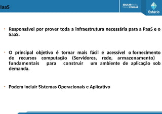 IaaS
●
Responsável por prover toda a infraestrutura necessária para a PaaS e o
SaaS.
●
O principal objetivo é tornar mais fácil e acessível o fornecimento
de recursos computação (Servidores, rede, armazenamento)
fundamentais para construir um ambiente de aplicação sob
demanda.
●
Podem incluir Sistemas Operacionais e Aplicativo
 