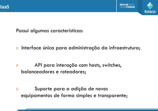 IaaS
Possui algumas características:
D Interface única para administração da infraestrutura;
D API para interação com hosts, switches,
balanceadores e roteadores;
D Suporte para a adição de novos
equipamentos de forma simples e transparente;
 