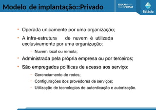 Modelo de implantação::Privado
●
Operada unicamente por uma organização;
●
A infra-estrutura de nuvem é utilizada
exclusivamente por uma organização:
– Nuvem local ou remota;
●
Administrada pela própria empresa ou por terceiros;
●
São empregados políticas de acesso aos serviço:
– Gerenciamento de redes;
– Configurações dos provedores de serviços;
– Utilização de tecnologias de autenticação e autorização.
 