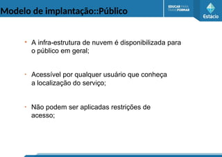Modelo de implantação::Público
●
A infra-estrutura de nuvem é disponibilizada para
o público em geral;
●
Acessível por qualquer usuário que conheça
a localização do serviço;
●
Não podem ser aplicadas restrições de
acesso;
 