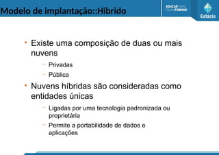 Modelo de implantação::Hibrido
●
Existe uma composição de duas ou mais
nuvens
– Privadas
– Pública
●
Nuvens híbridas são consideradas como
entidades únicas
– Ligadas por uma tecnologia padronizada ou
proprietária
– Permite a portabilidade de dados e
aplicações
 