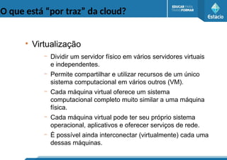 O que está “por traz” da cloud?
●
Virtualização
– Dividir um servidor físico em vários servidores virtuais
e independentes.
– Permite compartilhar e utilizar recursos de um único
sistema computacional em vários outros (VM).
– Cada máquina virtual oferece um sistema
computacional completo muito similar a uma máquina
física.
– Cada máquina virtual pode ter seu próprio sistema
operacional, aplicativos e oferecer serviços de rede.
– É possível ainda interconectar (virtualmente) cada uma
dessas máquinas.
 