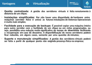 Vantagens de Virtualização
●
Gestão centralizada: A gestão dos servidores virtuais é feita remotamente à
distancia de um clique;
●
Instalações simplificadas: Por não haver uma disparidade de hardware entre
máquinas (servidor físico é unico) as futuras instalações de Sistemas Operacionais
é muito mais simples;
●
Facilidade para a execução de backups: É possivel copiar uma máquina inteira
para outro servidor com a facilidade de um clique ou em ciclos programados, ou
seja, possibilita uma redução muito significativa do tempo de downtime fácilitando
a recuperação em caso de desastres. A disponibilização de novos servidores poderá
ficar reduzida, em alguns casos, somente por uma questão de minutos;
●
Suporte e manutenção simplificados: A gestão dos servidores virtuais poderá
ser feita a partir de qualquer ponto não exigindo presença fisica na empresa;
 