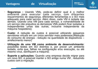 Vantagens de Virtualização
●
Segurança : Usando VMs, pode-se definir qual é o melhor
ambiente para executar cada serviço, com diferentes
requerimentos de segurança, diferentes ferramentas e o SO mais
adequado para cada serviço. Além disso, cada VM é isolada das
demais. Usando uma VM para cada serviço, a vulnerabilidade de
um serviço não prejudica os demais(as VMs podem ficar isoladas e
independentes umas das outras, inclusive independente da
máquina hospedeira);
●
Custo: A redução de custos é possível utilizando pequenos
servidores virtuais em um único servidor mais poderosos;(Redução
do consumo de energia - redução na quantidade de dispositivos –
arrefecimento menor)
●
Utilização de uma VM como ambiente de desenvolvimento:
possibilita testes em SO distintos e, por prover um ambiente
isolado, evita que, falhas na configuração e/ou execução, ou até
mesmo vírus, danifiquem a máquina;
●
Suporte a aplicações: Quando uma empresa decide migrar para
um novo SO, é possível manter o SO antigo numa VM , reduzindo
custos com a migração.
 