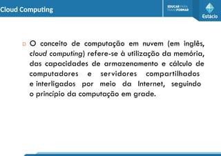 Cloud Computing
D O conceito de computação em nuvem (em inglês,
cloud computing) refere-se à utilização da memória,
das capacidades de armazenamento e cálculo de
computadores e servidores compartilhados
e interligados por meio da Internet, seguindo
o princípio da computação em grade.
 