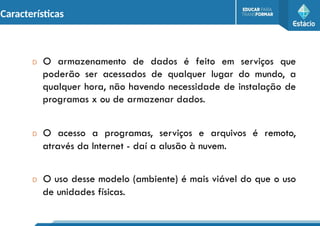 Características
D O armazenamento de dados é feito em serviços que
poderão ser acessados de qualquer lugar do mundo, a
qualquer hora, não havendo necessidade de instalação de
programas x ou de armazenar dados.
D O acesso a programas, serviços e arquivos é remoto,
através da Internet - daí a alusão à nuvem.
D O uso desse modelo (ambiente) é mais viável do que o uso
de unidades físicas.
 