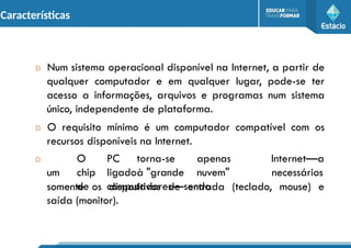 Características
D Num sistema operacional disponível na Internet, a partir de
qualquer computador e em qualquer lugar, pode-se ter
acesso a informações, arquivos e programas num sistema
único, independente de plataforma.
D O requisito mínimo é um computador compatível com os
recursos disponíveis na Internet.
D O PC torna-se apenas
um chip ligadoà "grande nuvem"
de computadores—sendo
Internet—a
necessários
somente os dispositivos de entrada (teclado, mouse) e
saída (monitor).
 