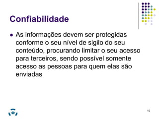 Confiabilidade 
 As informações devem ser protegidas 
conforme o seu nível de sigilo do seu 
conteúdo, procurando limitar o seu acesso 
para terceiros, sendo possível somente 
acesso as pessoas para quem elas são 
enviadas 
10 
 