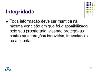Integridade 
 Toda informação deve ser mantida na 
mesma condição em que foi disponibilizada 
pelo seu proprietário, visando protegê-las 
contra as alterações indevidas, intencionais 
ou acidentais 
11 
 