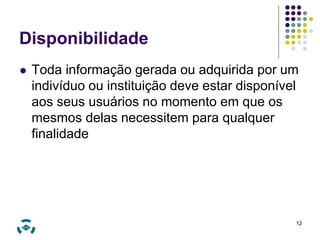 Disponibilidade 
 Toda informação gerada ou adquirida por um 
indivíduo ou instituição deve estar disponível 
aos seus usuários no momento em que os 
mesmos delas necessitem para qualquer 
finalidade 
12 
 