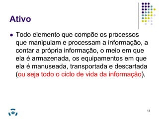Ativo 
 Todo elemento que compõe os processos 
que manipulam e processam a informação, a 
contar a própria informação, o meio em que 
ela é armazenada, os equipamentos em que 
ela é manuseada, transportada e descartada 
(ou seja todo o ciclo de vida da informação). 
13 
 