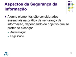 Aspectos da Segurança da 
Informação 
 Alguns elementos são considerados 
essenciais na prática da segurança da 
informação, dependendo do objetivo que se 
pretende alcançar 
 Autenticação 
 Legalidade 
14 
 